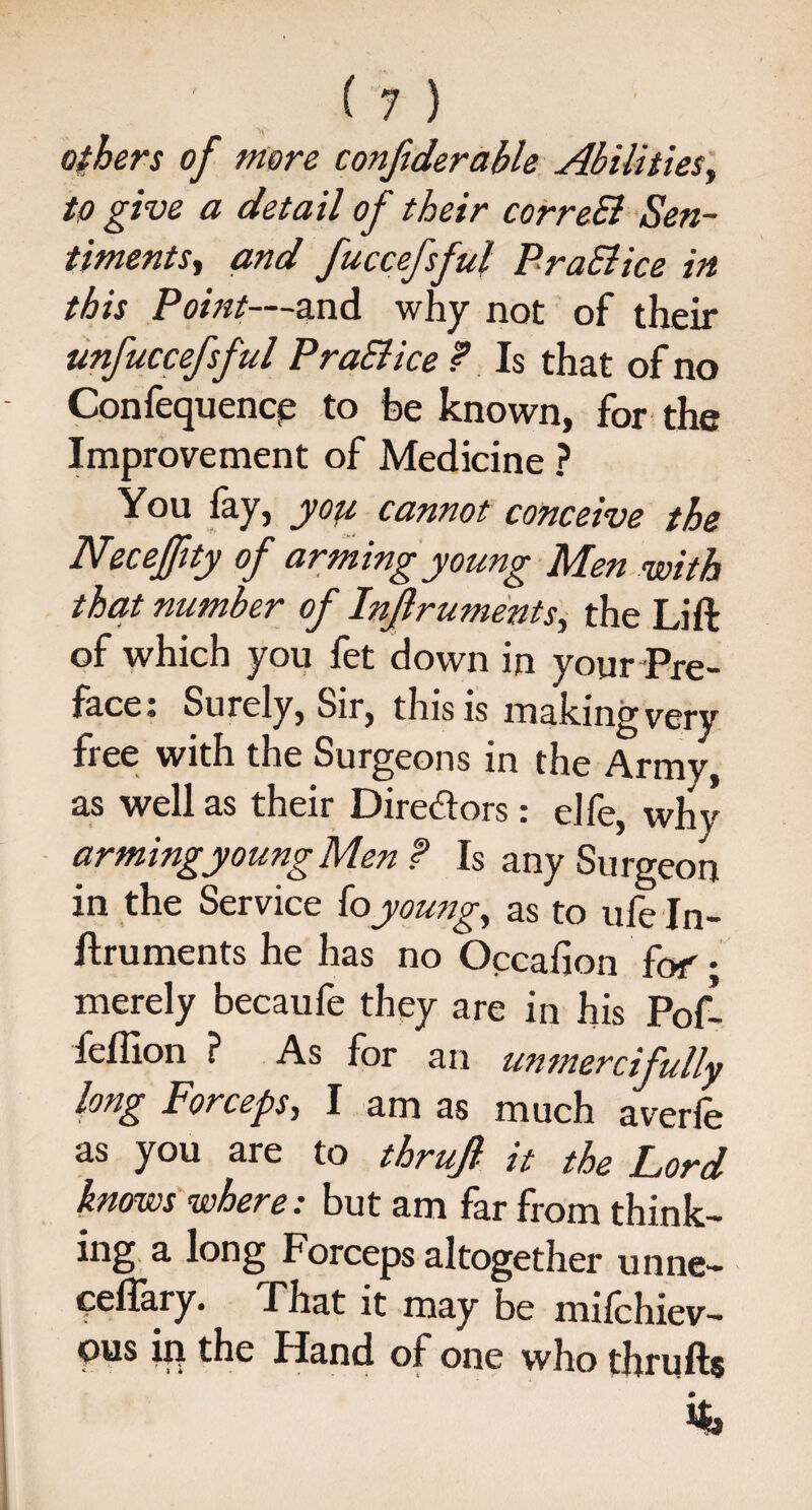 others of more conftderable Abilities, to give a detail of their correSl Sen¬ timents, and fuccefsful PraSlice in this Point—and why not of their unfuccefsful PraSlice ? Is that of no Confequence to be known, for the Improvement of Medicine ? You fay, you cannot conceive the Necefftty of arming young Men with that number of Injlruments, the Lift of which you fet down in your Pre¬ face: Surely, Sir, this is making very free with the Surgeons in the Army, as well as their Directors: elfe, why arming young Men f Is any Surgeon in the Service (o young, as to ule ln- ftruments he has no Occafion fof • merely becaufe they are in his Pof- feffion ? As for an unmercifully long Forceps, I am as much averle as you are to thrujl- it the Lord knows where: but am far from think¬ ing a long Forceps altogether unne- eeflary. That it may be milchiev- pus ip the Hand of one who thrufts %
