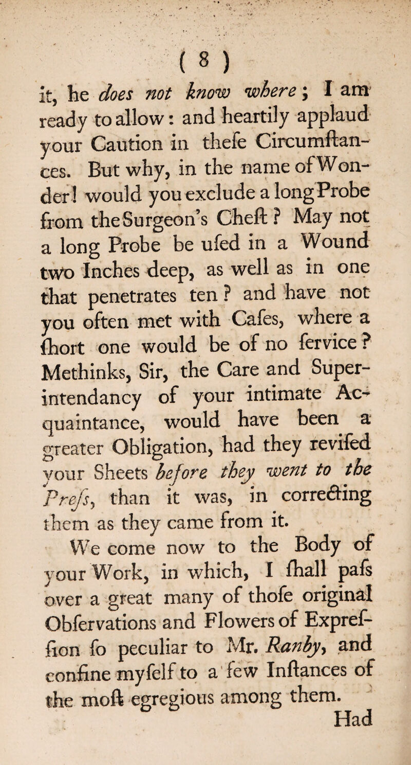 it, he does not know where; I am ready to allow: and heartily applaud your Caution in thefe Circumftan- ces. But why, in the name of Won¬ der! would you exclude a long Probe from the Surgeon’s Cheft ? May not a long Probe be ufed in a Wound two Inches deep, as well as in one that penetrates ten ? and have not you often met with Cafes, where a fhort one would be of no fervice ? Methinks, Sir, the Care and Super- intendancy of your intimate Ac¬ quaintance, would have been a greater Obligation, had they revifed vour Sheets before they went to the Pre/s, than it was, in corredting them as they came from it. We come now to the Body of your Work, in which, I fhall pafs over a great many of thofe original Obfervations and Flowers of Expref- fion fo peculiar to Mr. Ranby, and confine myfelf to a few Inflances of the moft egregious among them. Had
