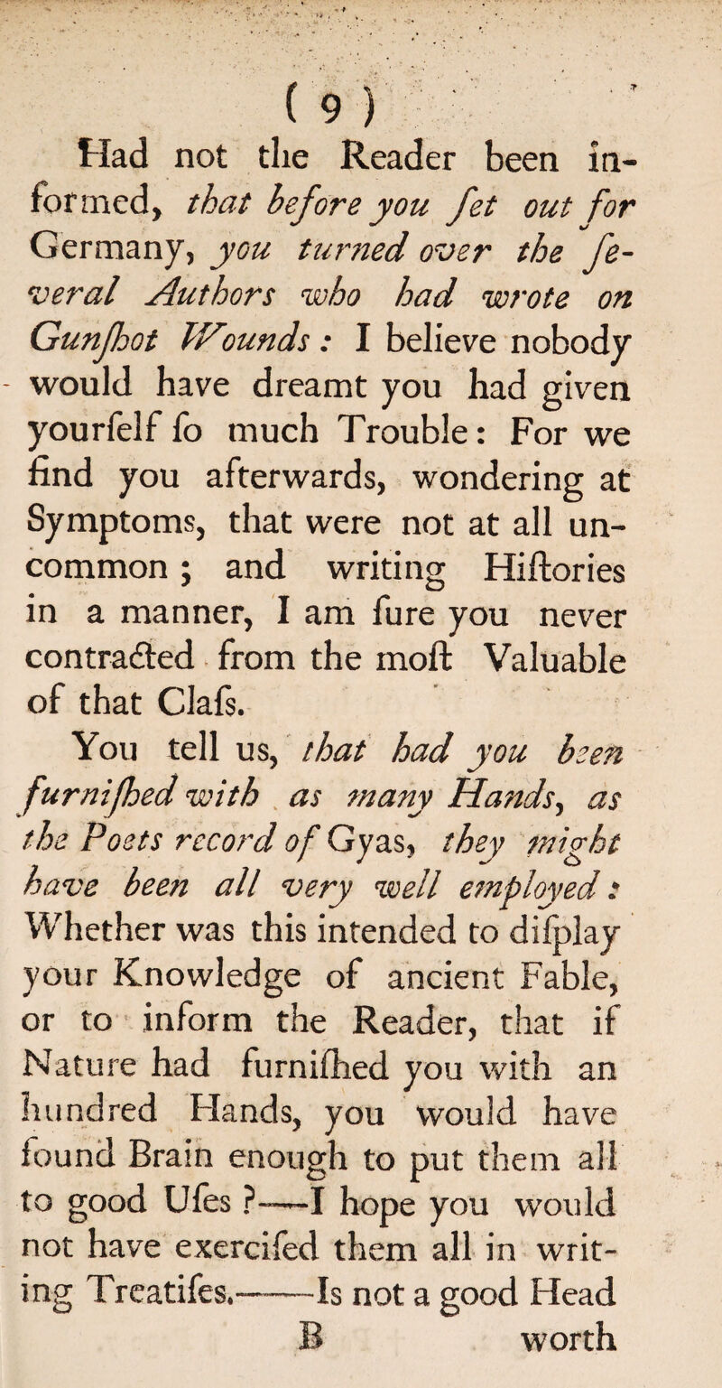 Had not the Reader been in¬ formed, that before you fet out for Germany, you turned over the fe¬ deral Authors who had wrote on Gunfhot IFounds: I believe nobody would have dreamt you had given yourfelf fo much Trouble: For we find you afterwards, wondering at Symptoms, that were not at all un¬ common ; and writing Hiftories in a manner, I am fure you never contracted from the inoft Valuable of that Clafs. You tell us, that had you been furnifeed with as many Hands, as the Poets record of Gyas, they might have been all very well employed: Whether was this intended to difplay your Knowledge of ancient Fable, or to inform the Reader, that if Nature had furnifhed you with an hundred Hands, you would have found Brain enough to put them all to good Ules ?-—I hope you would not have exercifed them all in writ¬ ing Treatifes.—-Is not a good Head B worth