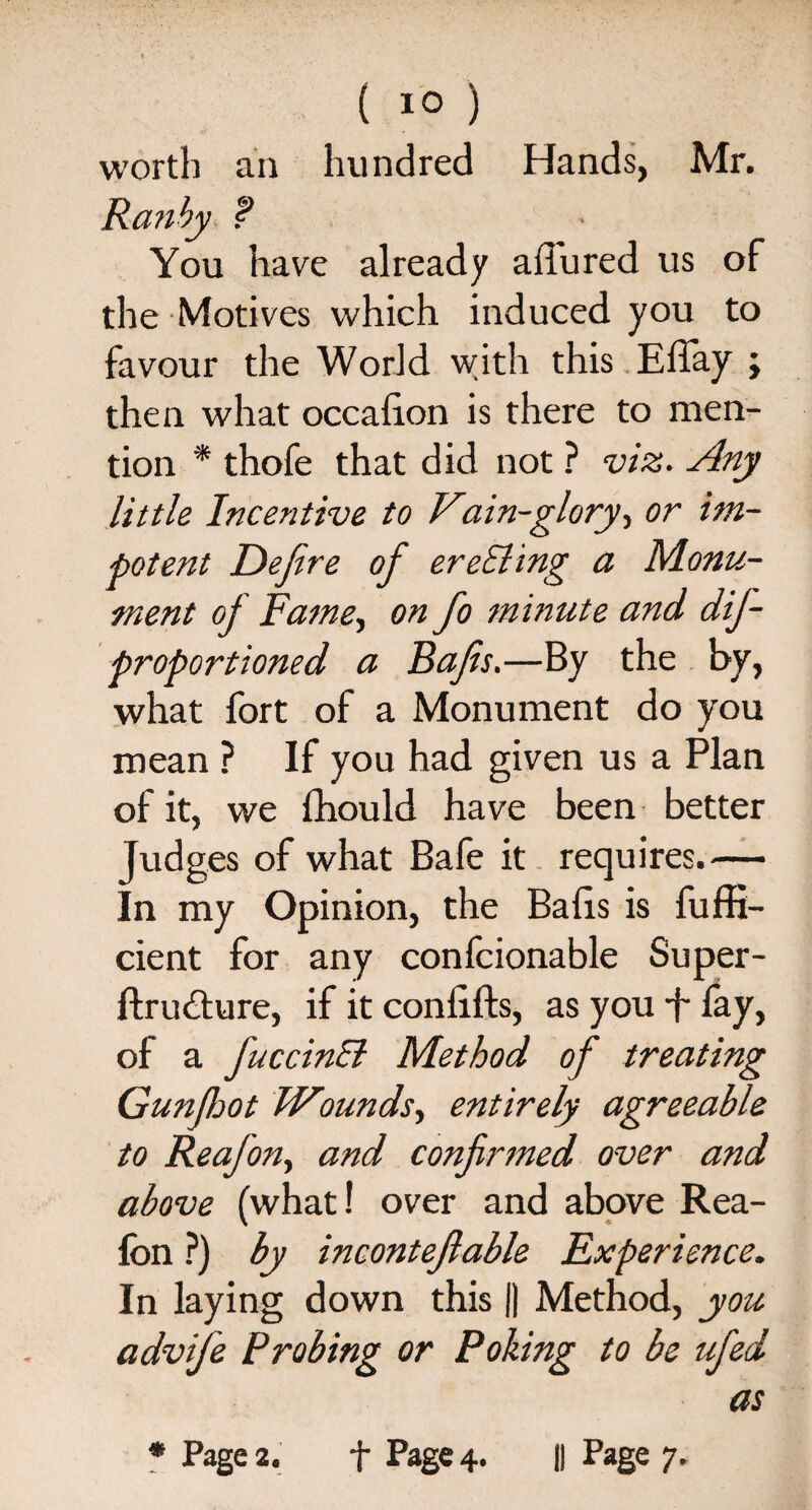 { 1° ) worth an hundred Hands, Mr. Ranby ? You have already allured us of the Motives which induced you to favour the World with this ElTay ; then what occaiion is there to men¬ tion * thofe that did not ? viz. Any little Incentive to Vain-glory, or im¬ potent Eefire of ereSling a Monu¬ ment of Fame, on Jo minute and dif- proportioned a Rafis.—By the by, what fort of a Monument do you mean ? If you had given us a Plan of it, we fhould have been better judges of what Bafe it requires.— In my Opinion, the Balls is fuffi- cient for any confcionable Super- ftru£ture, if it conlifts, as you *j- fay, of a JuccinEt Method of treating Gunfijot Wounds, entirely agreeable to Reafon, and confirmed over and above (what! over and above Rea¬ fon ?) by incontefiable Experience. In laying down this |) Method, you advife Probing or Poking to be ufed as * Page 2. f Page 4. || Page 7.