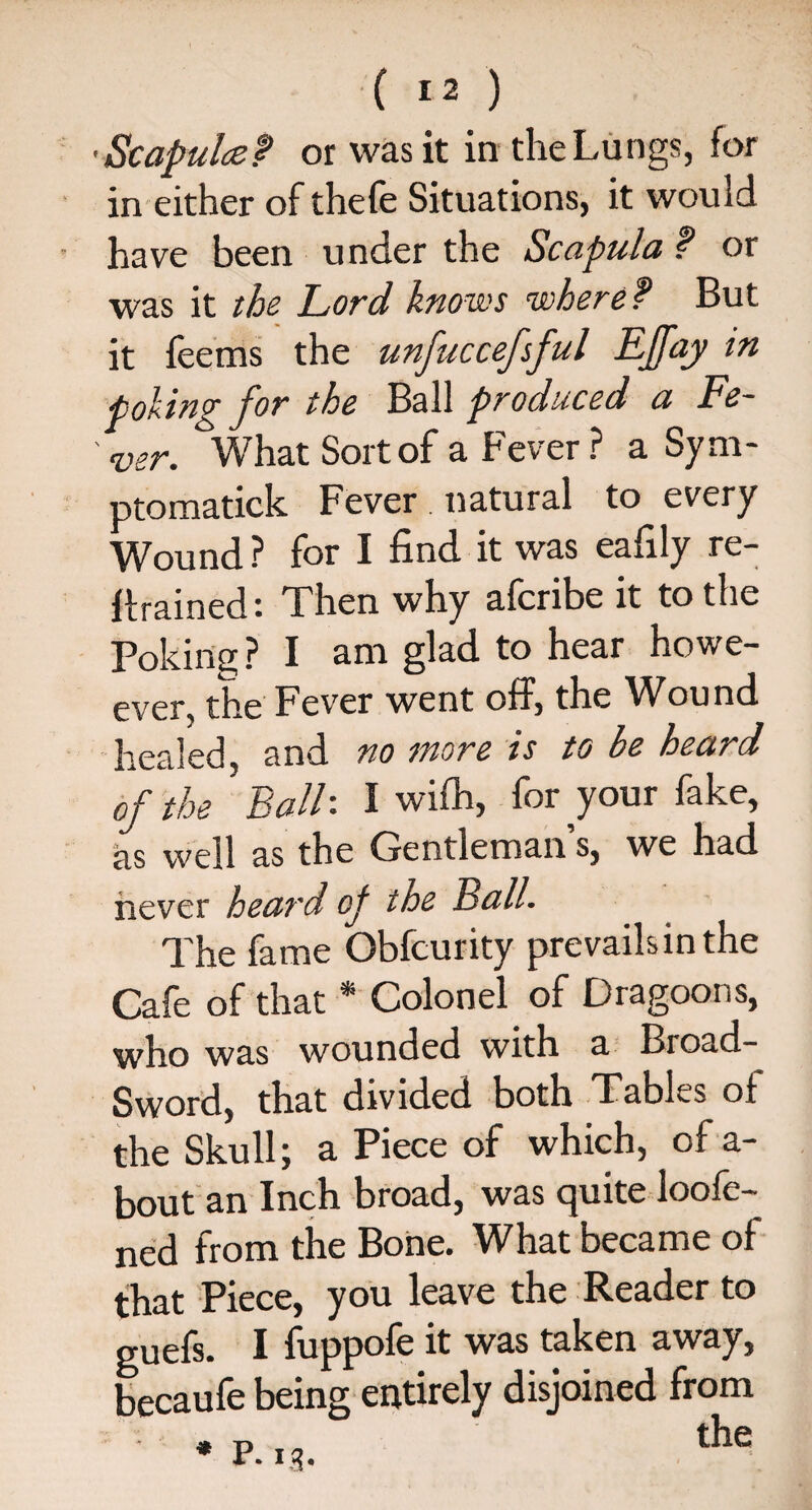 •Scapulcef or was it in the Lungs, for in either of thefe Situations, it would have been under the Scapula f or was it the Lord knows where? But it feems the unfuccefsful Effay in poling for the Ball produced a Fe¬ ver. What Sort of a Fever ? a Sym- ptomatick Fever . natural to every Wound ? for I find it was eafily re¬ trained Then why afcribe it to the Poking? I am glad to hear howe- ever, the Fever went off, the Wound healed, and no more is to be heard of the BalF I wifh, for your fake, as well as the Gentleman s, we had never heard op the Ball. The fame Obfcurity prevailsinthe Cafe of that * Colonel of Dragoons, who was wounded with a Broad- Sword, that divided both Tables of the Skull; a Piece of which, of a- bout an Inch broad, was quite loofe- ned from the Bone. What became of that Piece, you leave the Reader to guefs. I fuppofe it was taken away, becaufe being entirely disjoined from