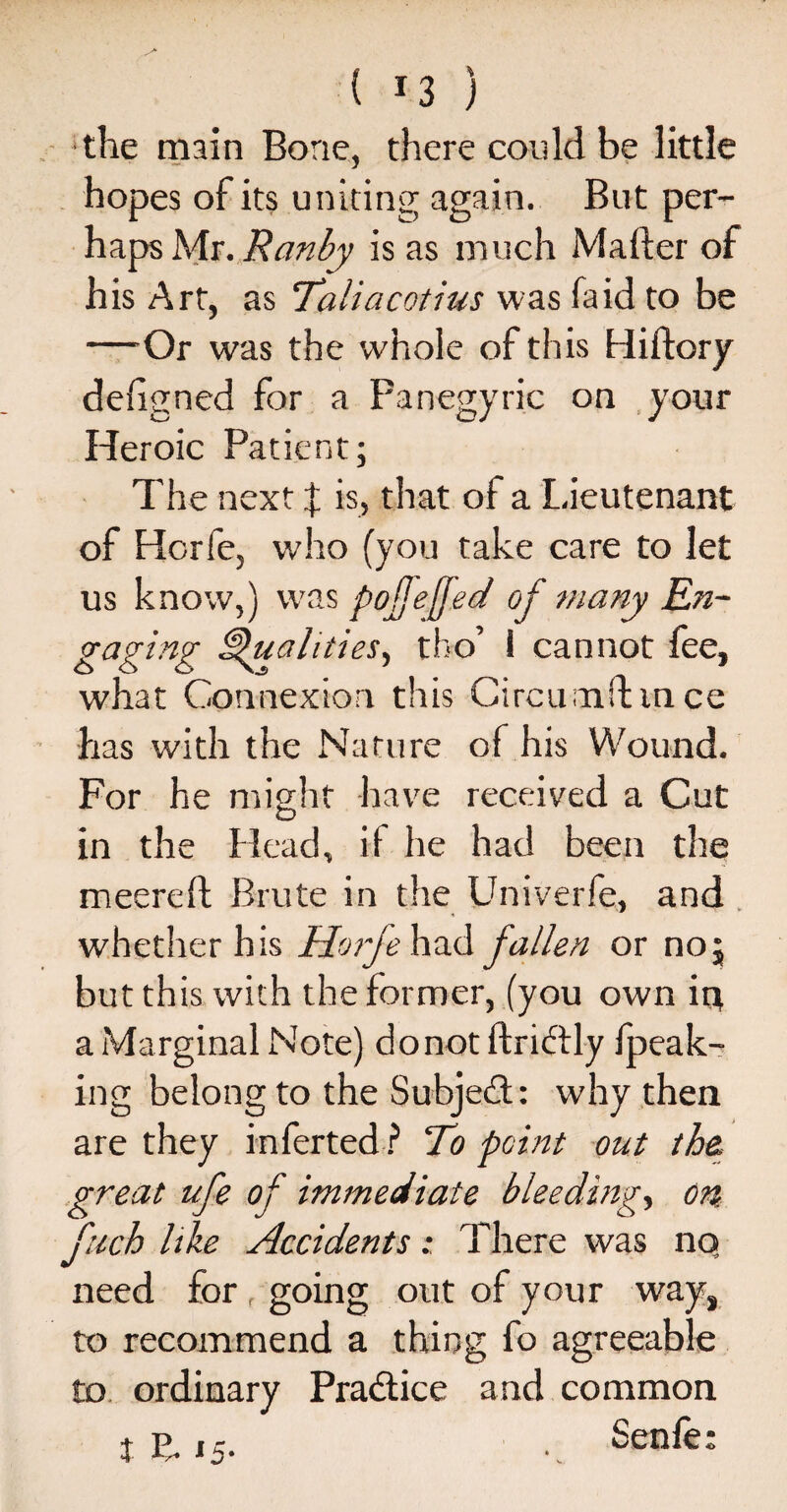 ( *3 ) the main Bone, there could be little hopes of its uniting again. But per¬ haps Mr. Ranby is as much Mafter of his Art, as Taliacotius was fa id to be —Or was the whole of this Hiftory designed for a Panegyric on your Heroic Patient; The next f is, that of a Lieutenant of Horfe, w’ho (you take care to let us know,) was pojjefed of many En¬ gaging ^Qualities, tho’ 1 cannot fee, what Connexion this C ire urn ft m ce has with the Nature of his Wound. For he might have received a Cut O in the Head, if he had been the meereft Brute in the Univerfe, and whether his Horfe had fallen or no; but this with the former, (you own in a Marginal Note) donot ftricffly (peak¬ ing belong to the Subject: why then are they inferted ? To point out the, great ufe of immediate bleeding, on fuch like Accidents: There was no need for f going out of your way, to recommend a thing fo agreeable to ordinary Practice and common tE.15. Senfe: