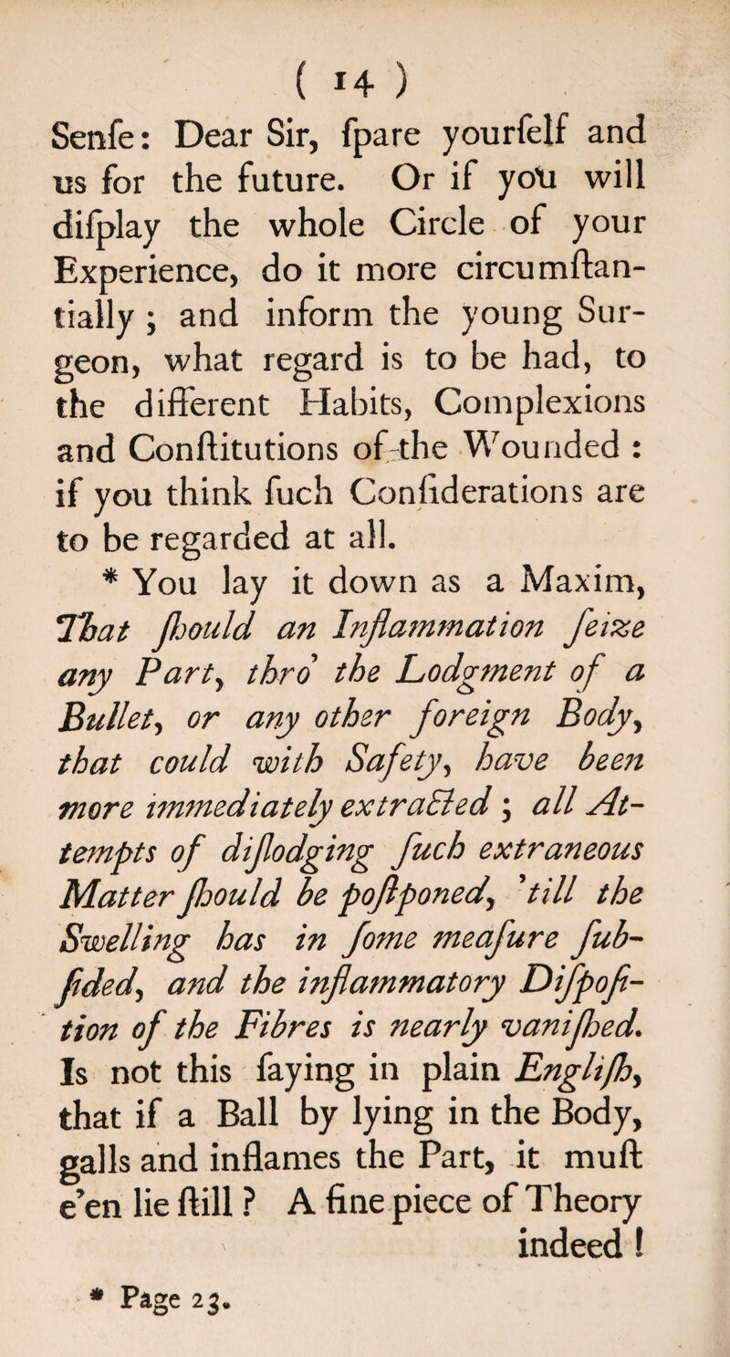 Senfe: Dear Sir, fpare yourfelf and us for the future. Or if yo\i will dilplay the whole Circle of your Experience, do it more circumftan- tially ; and inform the young Sur¬ geon, what regard is to be had, to the different Habits, Complexions and Conflitutions of-the Wounded : if you think fuch Confederations are to be regarded at all. * You lay it down as a Maxim, ’That JJjould an Inflammation feize any Party thro the Lodgment of a Bullety or any other foreign Body, that could with Safety, have been more immediately ex trailed; all At¬ tempts of diflodging fuch extraneous Matter fhould be poflponedy ’till the Swelling has in fome meafure fub- fldedy and the inflammatory Difpofe- tion of the Fibres is nearly vanifhed. Is not this faying in plain Englifhy that if a Ball by lying in the Body, galls and inflames the Part, it muff e’en lie ftill ? A fine piece of Theory indeed!