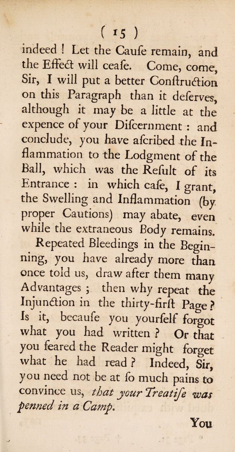 f r5 ) indeed 1 Let the Caufe remain, and the Effed will ceafe. Come, come, Sir, I will put a better Conftrudion on this Paragraph than it deferves, although it may be a little at the expence of your Difcernment : and conclude, you have afcribed the In¬ flammation to the Lodgment of the Ball, which was the Refult of its Entrance : in which cafe, I grant, the Swelling and Inflammation (by proper Cautions) may abate, even while the extraneous Body remains. Repeated Bleedings in the Begin- ning, you have already more than once told us, draw after them many Advantages ; then why repeat the Injun&ion in the thirty-firft Page ? Is it, becaufe you yourfelf forgot what you had written ? Or that you feared the Reader might forget what he had read? Indeed, Sir, you need not be at fo much pains to convince us, that your Treatife was penned in a Camp. You