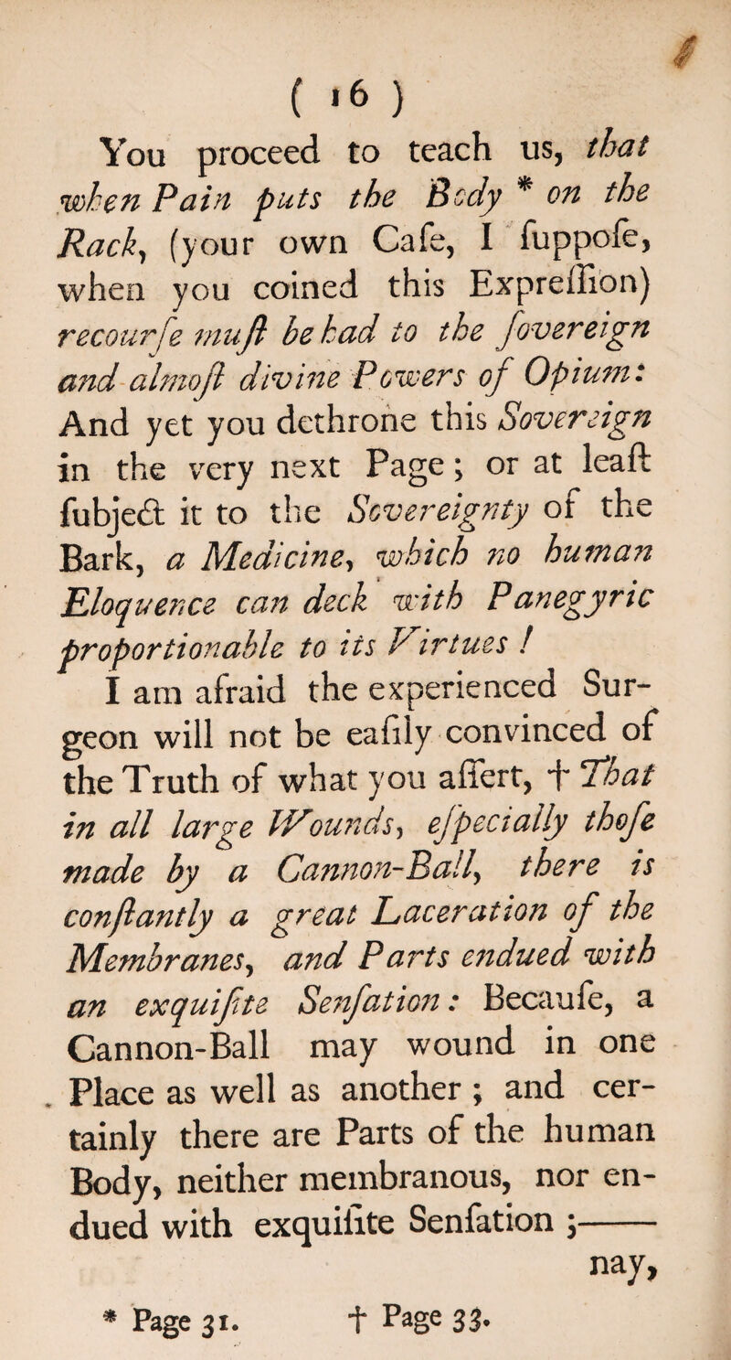 You proceed to teach us, that ’when Pain puts the Body * on the Rack, (your own Cafe, I fuppofe, when you coined this Expreffion) recourse mujl be had to the fovereign and almoji divine Power's oj Opium: And yet you dethrone this Sovereign in the very next Page; or at lead: fubjed it to the Sovereignty of the Bark, a Medicine, which no human Eloquence can deck with Panegyric proportionable to its Virtues l I am afraid the experienced Sur¬ geon will not be eahly convinced of the Truth of what you affert, + That in all large fVounds, ejpecially thofe made by a Cannon-Ball, there is conflantly a great Laceration of the Membranes, and Parts endued with an exquifte Senfation: Becaule, a Cannon-Ball may wound in one Place as well as another ; and cer¬ tainly there are Parts of the human Body, neither membranous, nor en¬ dued with exquilite Senfation ;- nay,