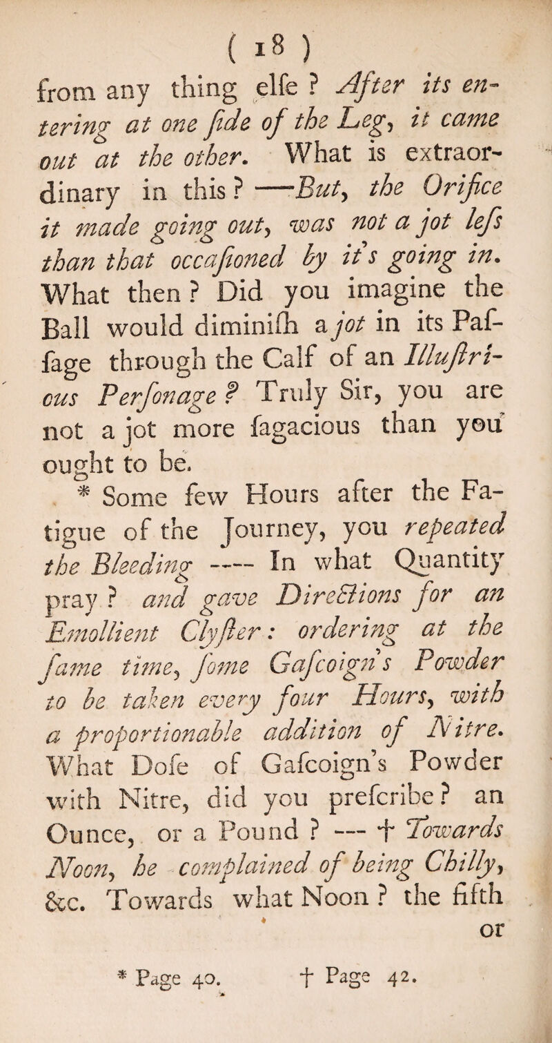 from any thing elfe ? After its en¬ tering at one fide of the Leg, it came out at the other. What is extraor¬ dinary in this ? —But, the Orifice it made going out, was not a jot lefis than that occafioned by it s going in. What then? Did you imagine the Bail would diminifh a jot in its Paf- fage through the Calf of an Illuflri- cus Perfionage f Truly Sir, you are not a jot more fagacious than you ought to be. * Some few Hours after the Fa¬ tigue of the Journey, you repeated the Bleeding-In what Quantity pray ? and gave Dire&ions for an Emollient Clyfter: ordering at the fame timey fame Gaficoign s Powder to be taken every four Hoursy with a proportionable addition of Litre. What Dofe of Gafcoign s Powder with Nitre, did you prefcribe ? an Ounce, or a Pound ? — f Towards Noon, he complained of being Chilly, See. Towards what Noon ? the fifth or