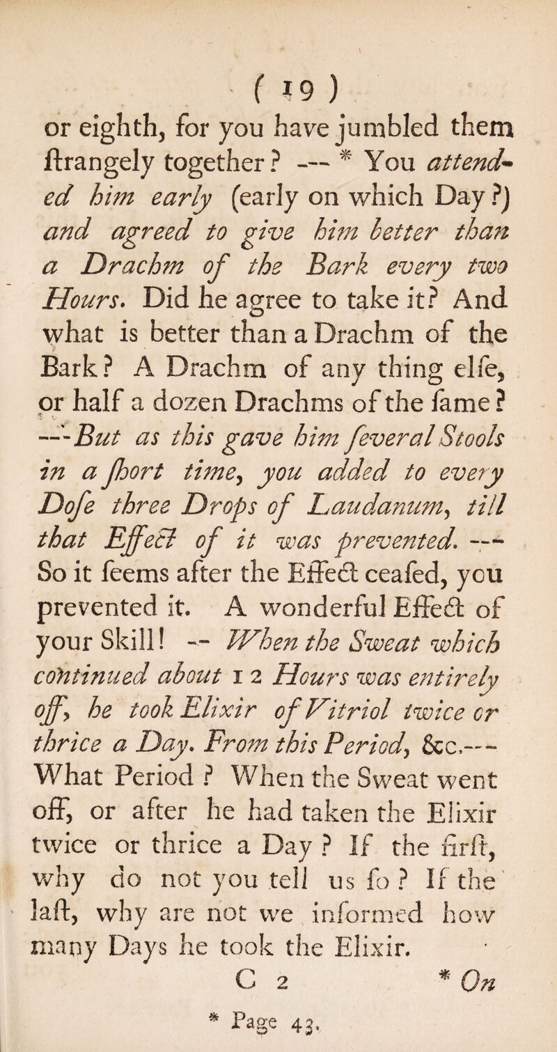 ■ ( *9 ) or eighth, for you have jumbled them ftrangely together? — * You attend¬ ed him early (early on which Day ?) and agreed to give him better than a Drachm of the Bark every two Hours. Did he agree to take it? And what is better than a Drachm of the Bark? A Drachm of any thing elfe, or half a dozen Drachms of the fame ? $ • —But as this gave him feveral Stools in a Jhort time, you added to every Dofe three Drops of Laudanum, till that Effect of it was prevented. — So it feems after the Effedt ceafed, you prevented it. A wonderful Effedt of your Skill! — When the Sweat which continued about i 2 Hours was entirely off, he took Elixir of Vitriol twice or thrice a Day. From this Period, See,--- What Period ? When the Sweat went off, or after he had taken the Elixir twice or thrice a Day ? If the nrft, why do not you tell us fo ? If the laft, why are not we informed how many Days he took the Elixir. C 2 * On