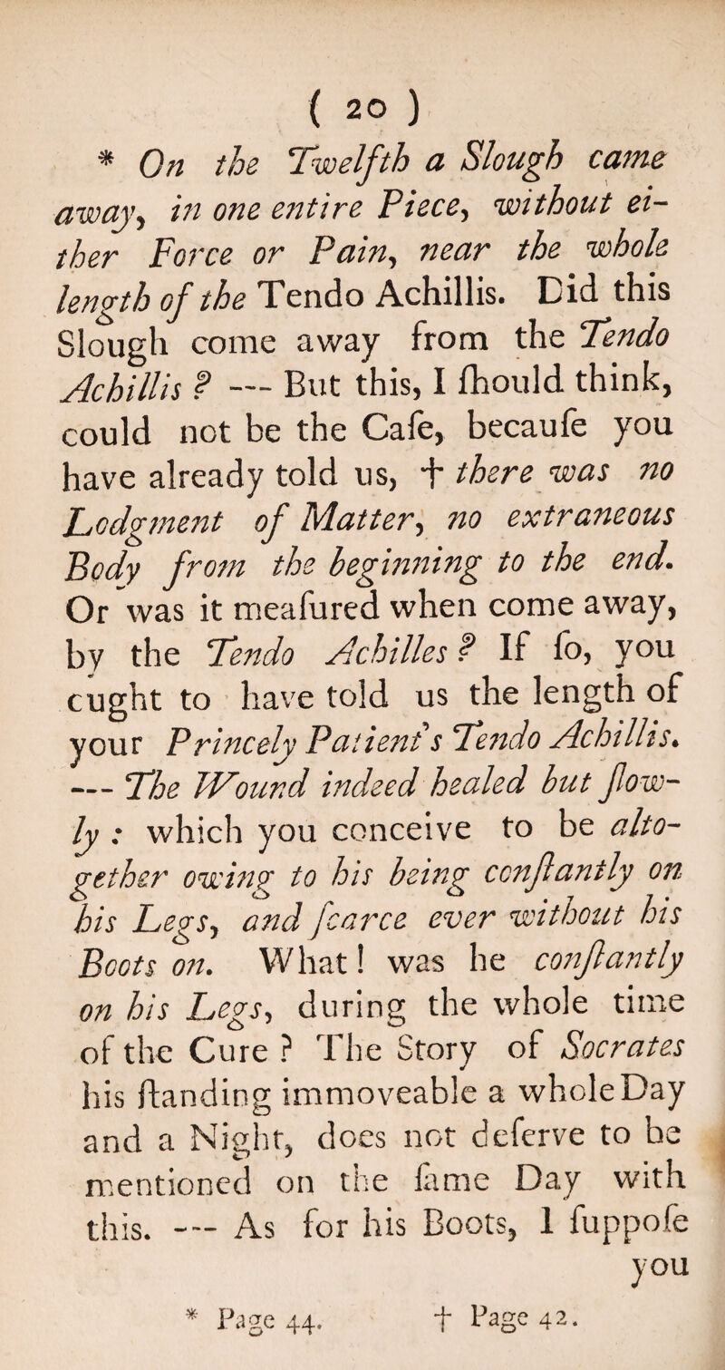 * On the Twelfth a Slough came away, in one entire Piece., without ei¬ ther Force or Pain, near the whole length of the Tendo Achillis. Did this Slough come away from the Tendo Achillis f — But this, I fhould think, could not be the Cafe, becaufe you have already told us, T there was no Lodgment of Matter, no extraneous Body from the beginning to the end. Or was it meafured when come away, by the Tendo Achilles ? If fo, you ought to have told us the length of your Princely Patient s Tendo Achillis. — The Wound indeed healed but fow- ly : which you conceive to be alto¬ gether owing to his being ccnfanily on his Legs, and fcarce ever without his Boots on. W hat! was he confantly on his Legs, during the whole time of the Cure ? The Story of Socrates his ftanding immoveable a wholeDay and a Night, does not deferve to be mentioned on the lame Day with this. As for his Boots, 1 fuppofe you