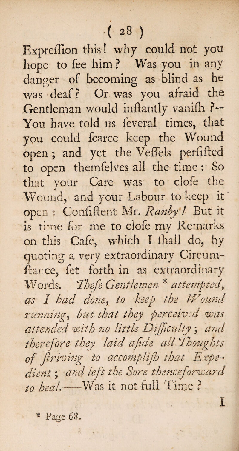 « .( 28 ) Expreflion this! why could not yon hope to fee him ? Was you in any danger of becoming as blind as he was deaf? Or was you afraid the Gentleman would inftantly vanifh ?— You have told us feveral times, that you could fcarce keep the Wound open ; and yet the Veffels perfifted to open themfelves all the time : So th at your Care was to clofe the Wound, and your Labour to keep it open *, Confident Mr. Ranby ! But it is time for me to clofe my Remarks on this Cafe, which I fhall do, by quoting a very extraordinary Circum- flarxe, fet forth in as extraordinary Words. Tbefe Gentlemen * attempted\ as I had done, to keep the Wound running, but that they perceived was attended with no little Difficulty ; and therefore they laid afide ail ‘Thoughts of driving to accomplijh that Expe¬ dient ; and le ft the Sore thenceforward to heal.-Was it not lull Time ? I