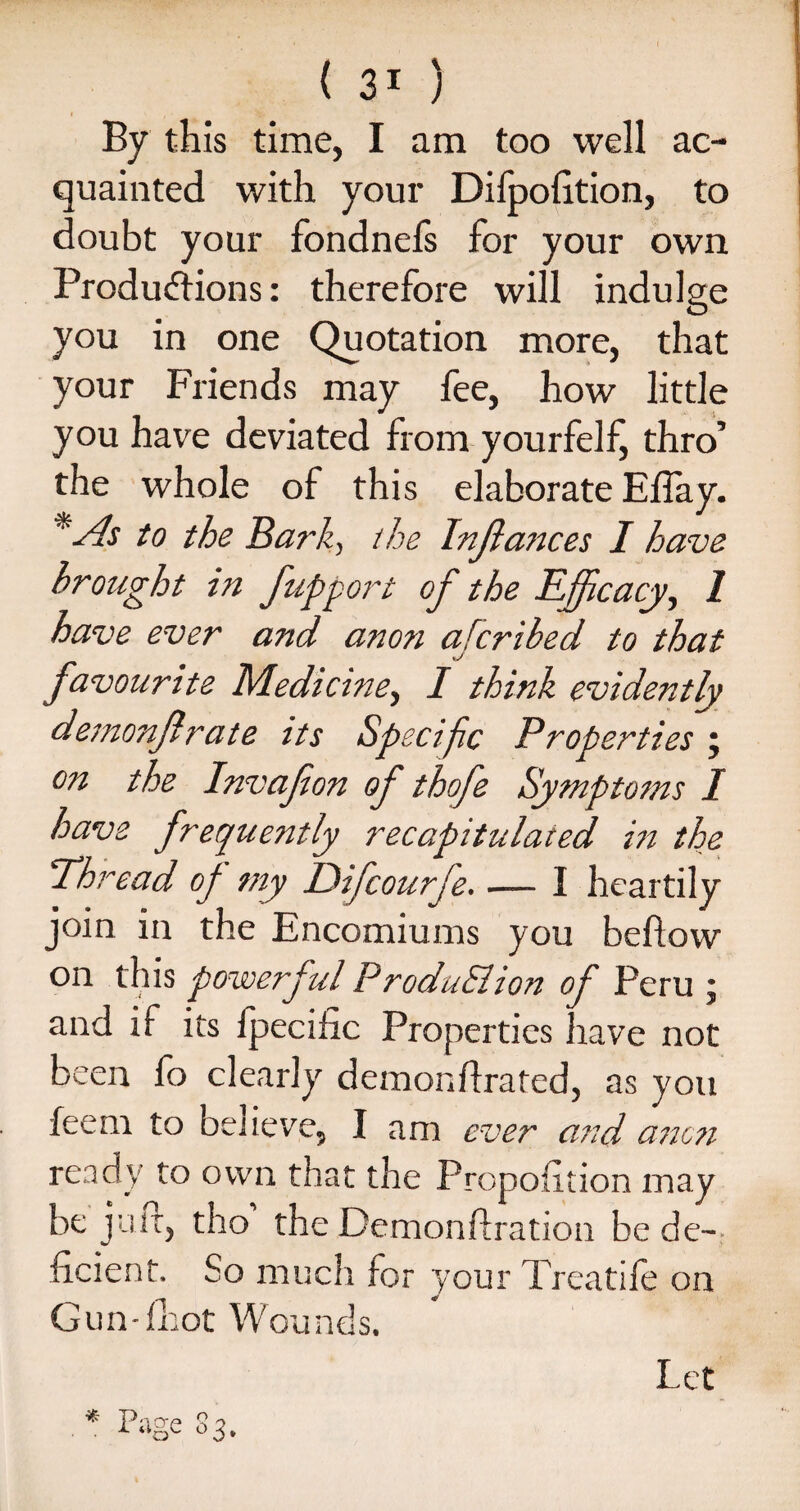 By this time, I am too well ac¬ quainted with your Difpofition, to doubt your fondnefs for your own Produdions: therefore will indulge you in one Quotation more, that your Friends may fee, how little you have deviated from yourfelf, thro’ the whole of this elaborate Elfay. *As to the Bark, the Instances I have brought in fupport of the Efficacy, 1 have ever and anon afcribed to that favourite Medicine, I think evidently demonflrate its Specif c Properties ; on the Invafion of thofe Symptoms I have frequently recapitulated in the Thread of my Difcourfe. ■— I heartily join in the Encomiums you bellow on this powerful ProduSlion of Peru ; and if its fpecific Properties have not been fo clearly demonllrated, as you feem to believe, I am ever and anon ready to own that the Proposition may be juit, tho the Demonstration be de¬ ficient. bo much for your Treadle on Gun-lhot Wounds. Let