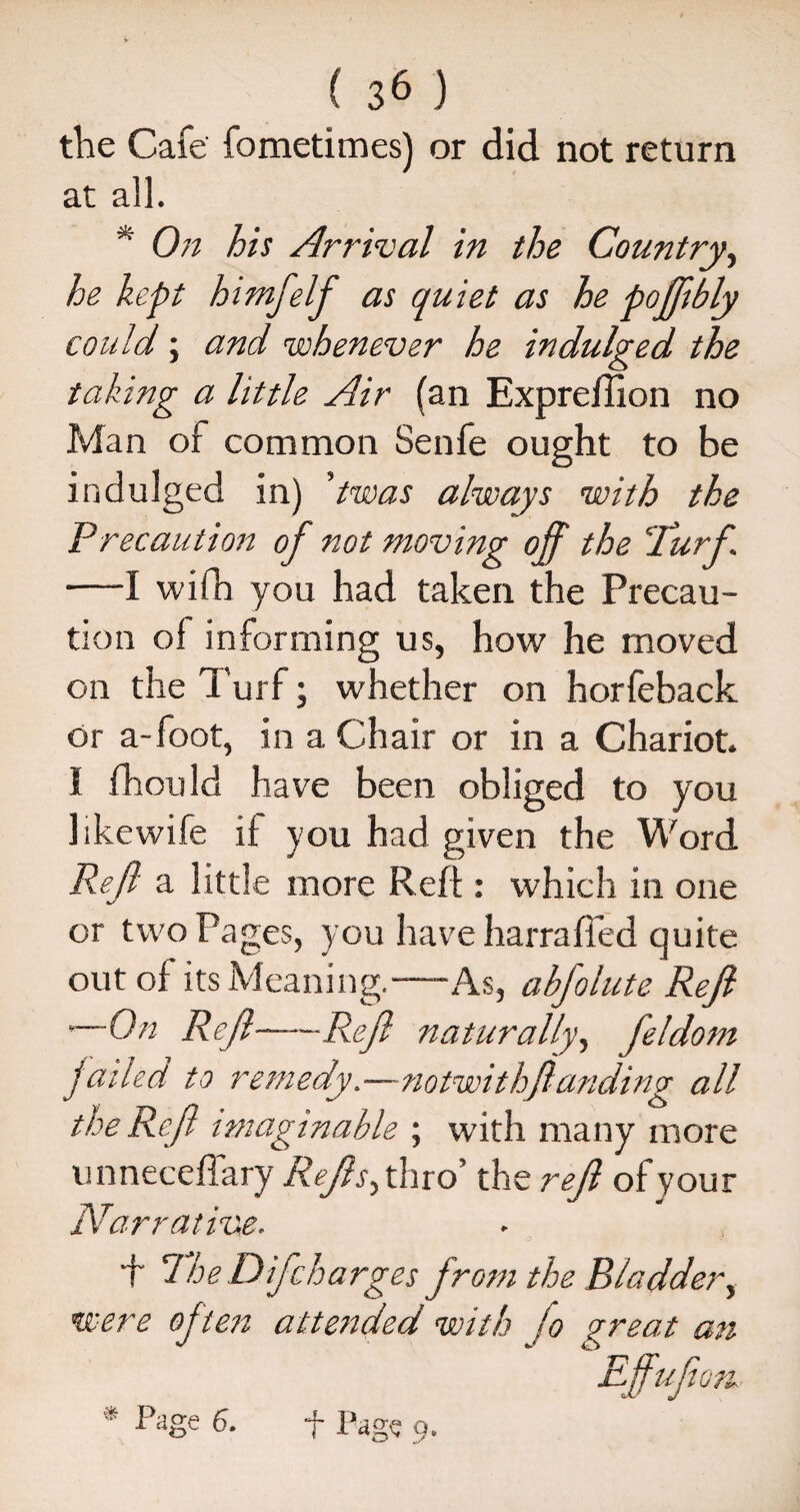 the Cafe fometimes) or did not return at all. * On his Arrival in the Country, he kept himfelf as quiet as he poffibly could; and whenever he indulged the taking a little Air (an Expreflion no Man of common Senfe ought to be indulged in) ’twas always with the Precaution of not moving off the ‘Turf. —I wifh you had taken the Precau¬ tion of informing us, how he moved on the Turf; whether on horfeback or a-foot, in a Chair or in a Chariot. I fhouId have been obliged to you hkewife il you had given the Word Reft a little more Reft: which in one or two Pages, you have harraffed quite out of its Meaning.-As, abfolute Reft • On Reft-Reft naturally, feldom jailed to remedy.—notwithftanding all the Reft imaginable ; with many more unneceffary Reftsyhio the reft of your Narrative. + TheDifcharges from the Bladder, were often attended with jo great an * Aige 6* f Pag? 9.