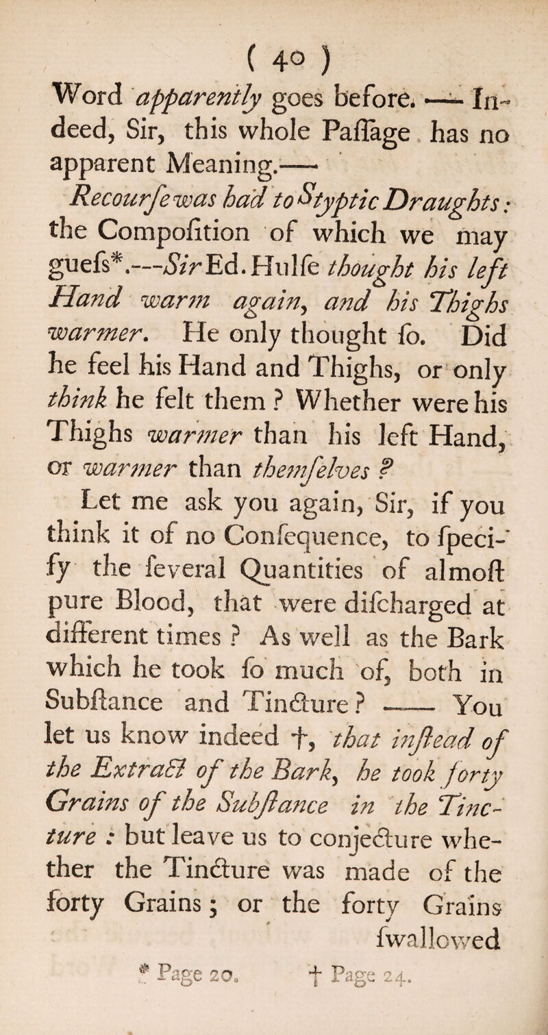 Word apparently goes before. —In¬ deed, Sir, this whole Paflage has no apparent Meaning.— Recourfewas had to Styptic Draughts; the Compolition of which we may guefs*.—*SVrEd.Hulfe thought his left Hand warm again, and his 'Thighs warmer. He only thought fo. Did he feel his Hand and Thighs, or only think he felt them ? Whether were his Thighs warmer than his left Hand, or warmer than themfelves ? Let me ask you again, Sir, if you think it of no Confequence, to fpeci-' fy the feveral Quantities of almoft pure Blood, that were difcharged at different times ? As well as the Bark which he took fo much of, both in Subhance and Tincture ? --You let us know indeed f, that infiead of the Extra& of the Bark, he took forty Grains of the Subfiance in the Tinc¬ ture : but leave us to con lecture whe¬ ther the Tincture was made of the forty Grains; or the forty Grains fwal lowed