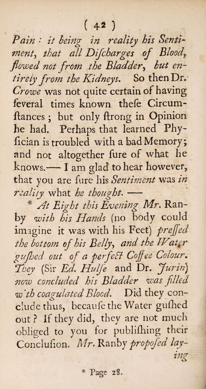 ( 4^ ) Pain • it leing in reality his Senti¬ ment^ that all Difcharges of Bloody flowed not from the Bladder, hut en¬ tirety from the Kidneys. So then Dr. Crowe was not quite certain of having leveral times known thefe Circum- fhances; but only ftrong in Opinion he had. Perhaps that learned Phy- Ixcian is troubled with a bad Memory; and not altogether fure of what he knows.— l am glad to hear however, that you are fure his Sentiment was in reality what he thought. — * At Bight this Evening Mr. Ran- by with his Hands (no body could imagine it was with his Feet) prefed the bottom of his Belly, and the TKat$r gufhed out of a perfeff Cojf ee Colour. They (Sir Ed. Hulfe and Dr. Jurin) now cottcluded his Bladder was filed w 'th coagulated Blood. Did they con¬ clude thus, becaufe the Water gufhed out ? If they did, they are not much obliged to you for publifhing their Conciufion. Mr. Ranby propofed lay¬ ing