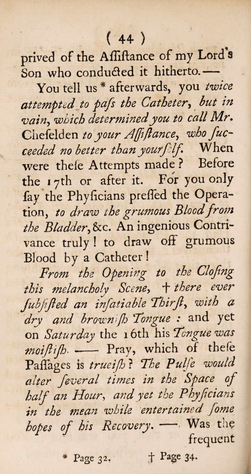 ( 4+ ) prived of the Afliftance of my Lord s Son who condu&ed it hitherto.— You tell us * afterwards, you twice attempted to pafs the Catheter, but in vain, which determined you to call M.r • Chefelden to your Affiance, who fuc- ceeded no better than yourf If When were thele Attempts made ? Before the 17th or after it. For you only fay the Phyficians preffed the Opera¬ tion, to draw the grumous Bloodfrom the Bladder, &c. An ingenious Contri¬ vance truly ! to draw off grumous Blood by a Catheter ! From the Opening to the Clofng this melancholy Scene> b there ever Jubjifed an infatiable Thirf, with a dry and brownifh Tongue : and yet on Saturday the 16th his Tongue was moiflijh -- Pray, which of thefe Paffages is trueifh ? The Pulfe would alter feveral times in the Space of half an Hour, and yet the Phyfcians in the mean while entertained Jome hopes of his Recovery. —. Was the frequent