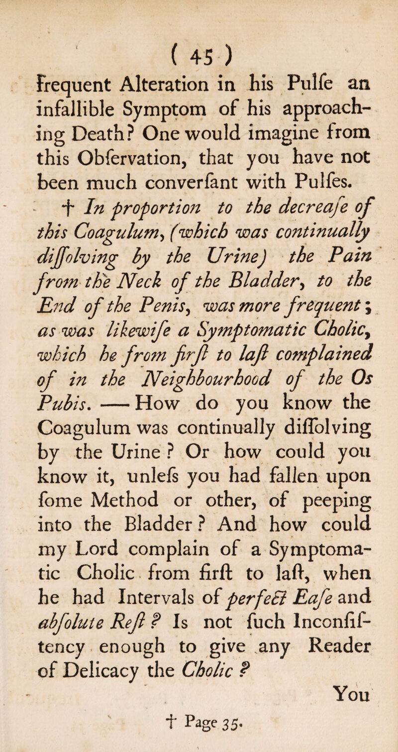 Frequent Alteration in his Pulfe an infallible Symptom of his approach¬ ing Death? One would imagine from this Obfervation, that you have not been much converfant with Pulfes. - *f In proportion to the decreafe of this Coagulum, (which was continually diffolving by the Urine) the Pain from th'e Neck of the Bladder, to the Pnd of the Penis, was more frequent; as was likewife a Symptomatic Cholicy which he from firf to laft complained of in the Neighbourhood of the Os Pubis. — How do you know the Coagulum was continually diffolving by the Urine ? Or how could you know it, unlefs you had fallen upon fome Method or other, of peeping into the Bladder ? And how could my Lord complain of a Symptoma¬ tic Cholic from firft to laft, when he had Intervals of perfeB Eafe and abfolute Ref f Is not fuch lnconftf- tency enough to give any Reader of Delicacy the Cholic t You