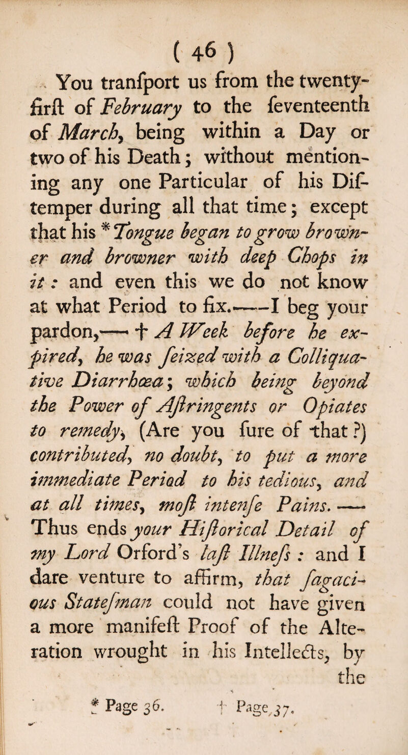 ... You tranfport us from the twenty- firft of February to the feventeenth of March, being within a Day or two of his Death; without mention¬ ing any one Particular of his Dif- temper during all that time; except that his * Tongue began to grow brown¬ er and browner with deep Chops in it: and even this we do not know at what Period to fix.-1 beg your pardon,—• -f A Week before he ex¬ pired, he was feized with a Colliqua¬ tive Diarrhoea; which being beyond the Power of AJlringents or Opiates to remedy> (Are you fure of that ?) contributedno doubt, to put a more immediate Period to his tedious, and at all times, mojl intenfe Pains. — Thus ends your Hijlorical Detail of my Lord Orford’s lajl lllnefs : and I dare venture to affirm, that fugaci¬ ous Statefman could not have given a more manifeft Proof of the Alte¬ ration wrought in his Intellects, by the