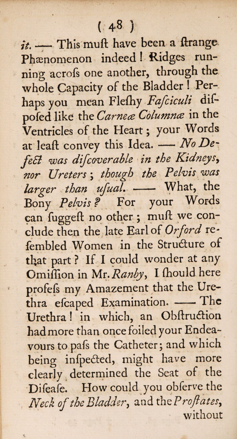 (.4* ) it. —— This mu ft have been a Grange Phenomenon indeed! Ridges run¬ ning acrofs one another, through the whole Capacity of the Bladder ! Per¬ haps you mean Flefhy Fafciculi dif- pofed like the Carnece Columnce in the Ventricles of the Heart; your Words at leaft convey this Idea. — NoDe- feEl was difcoverable in the Kidneys, nor TJreters ; though the Pelvis was larger than ufual. - What, the Bony Pelvis f For your Words can fugged: no other ; mud we con¬ clude then the late Earl of Orford re* {enabled Women in the Strudture of that part ? If I could wonder at any Omifllon in Mr.Ranby, I fhould here profels my Amazement that the Ure¬ thra efcaped Examination. -The Urethra! in which, an Obftru£Uon had more than once foiled your Endea¬ vours to pafs the Catheter; and which being infpedted, might have more clearly determined the Seat of the Dileafe. How could you obferve the Neck of the Bladder, and xhctP reflates, without