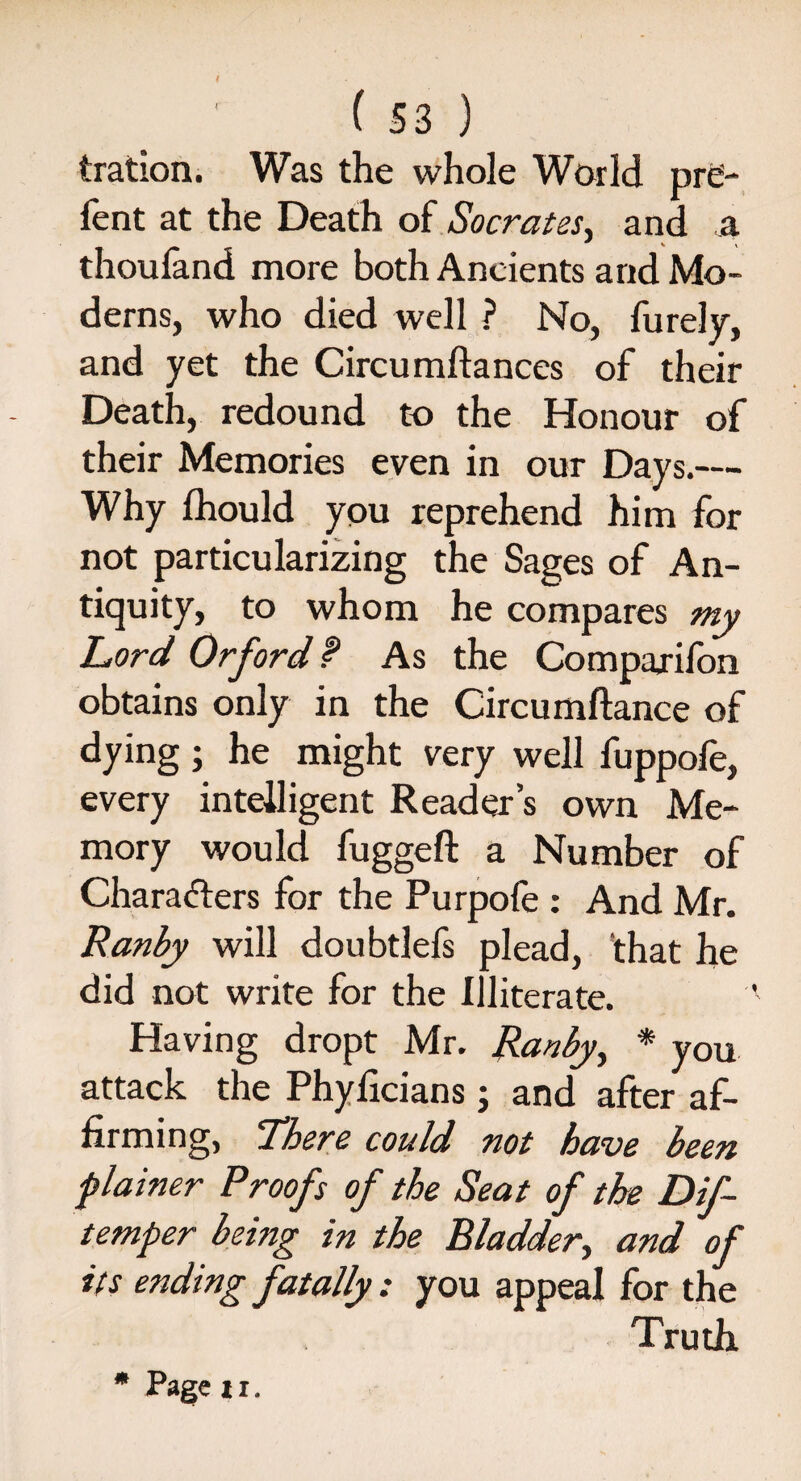 tration. Was the whole World pro¬ le nt at the Death of Socrates* and a ~ v \ thouland more both Ancients and Mo¬ derns, who died well ? No, furely, and yet the Circumftances of their Death, redound to the Honour of their Memories even in our Days.— Why Ihould you reprehend him for not particularizing the Sages of An¬ tiquity, to whom he compares my Lord Orfordf As the Companion obtains only in the Circumftance of dying; he might very well fuppofe, every intelligent Reader’s own Me¬ mory would fuggeft a Number of Characters for the Purpofe : And Mr. Ranby will doubtlefs plead, that he did not write for the Illiterate. Having dropt Mr. Ranby, * you attack the Phyficians; and after af¬ firming, There could not have been plainer Proofs of the Seat of the Dif- temper being in the Bladder,, and of its ending fatally: you appeal for the Truth