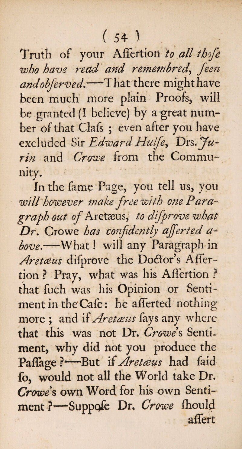 Truth of your Affertion to all tbofe who have read and remembred., feen andobferved.—That there might have been much more plain Proofs, will be granted (I believe) by a great num¬ ber of that Clafs ; even after you have excluded Sir Edward Hulje, Dxs dju- rin and Crowe from the Commu¬ nity. . - In the fame Page, you tell us, you will however make free with one Para¬ graph out of Aretaeus, to difprove what Dr. Crowe has confidently ajferted a- bove.—What! will any Paragraph in Aretceus difprove the Doctor’s Affer¬ tion ? Pray, what was his Affertion ? that fuch was his Opinion or Senti¬ ment in the Cafe: he afferted nothing more ; and if Aretceus fays any where that this was not Dr. Crowe's Senti¬ ment, why did not you produce the Paffage ?~—But if Aretceus had faid fo, would not all the World take Dr. Crowe’s own Word for his own Senti¬ ment ?—Suppofe Dr. Crowe fhould affert