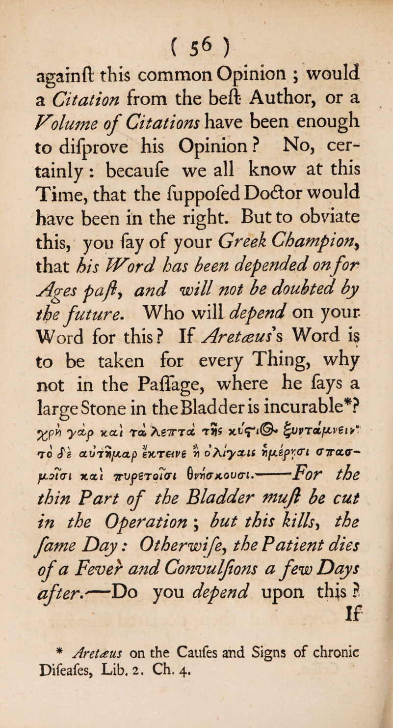 againft this common Opinion ; would a Citation from the bell Author, or a Volume of Citations have been enough to difprove his Opinion ? No, cer¬ tainly : becaufe we all know at this Time, that the fuppofed Dodtor would have been in the right. But to obviate this, you fay of your Greek Champion, that his Word has been depended on for Ages pa fit and will not be doubted by the future. Who will depend on your Word for this? If Aretceus\ Word is t to be taken for every Thing, why not in the Paffage, where he fays a large Stone in the Bladder is incurable*? %pyi yoip ucci ra> Xg7TT<% fyuvrotf^vSrV to cTe oujj'ifjiap Ikt&vb oAlysc.it Yifxspyo’i gtcut^ fJL9?<Ti XOt\ TtUpSTOflCri fitwxoutri.'-’For the thin Part of the Bladder mujl be cut in the Operation ; but this kills, the fame Day: Otherwife, the Patient dies of a Fever and Convulfons a few Days aft err—Do you depend upon this ? If * Aretaus on the Caufes and Signs of chronic Difeafes, Lib. 2. Ch. 4.