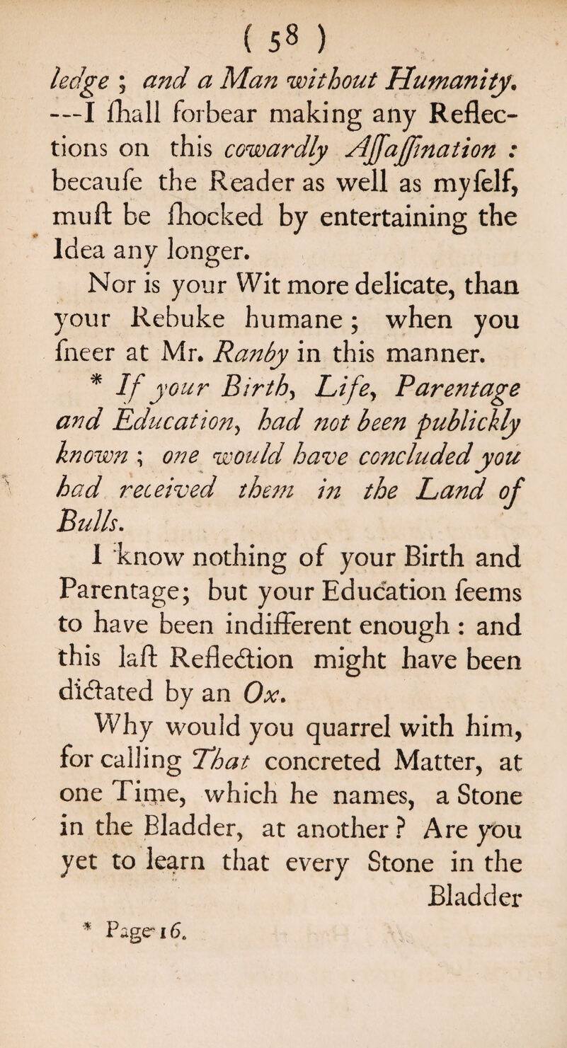 ( 5« ) ledge ; and a Man without Humanity. —I {hall forbear making any Reflec¬ tions on this cowardly Affajfmation : becaufe the Reader as well as mylelf, mu ft be {hocked by entertaining the Idea any longer. Nor is your Wit more delicate, than your Rebuke humane; when you fneer at Mr. Ranby in this manner. * If} 'our Birth, Life., Parentage and Education, had not been publickly known ; one would have concluded you had received them in the Land of Bulls. 1 know nothing of your Birth and Parentage; but your Education feems to have been indifferent enough : and this laft Refle&ion might have been dictated by an Ox. Why would you quarrel with him, for calling That concreted Matter, at one Time, which he names, a Stone in the Bladder, at another ? Are you yet to learn that every Stone in the Bladder