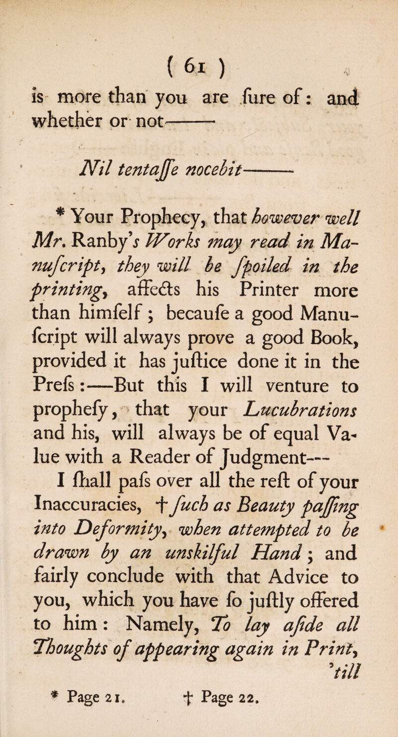 is more than you are Pure of: whether or not- % Nil tentajfe nocebit- * Your Prophecy, that however well Mr. Ranby’j Works may read in Ma- nufcripty they will be fpoiled in the printing, affedts his Printer more than himfelf; becaufe a good Manu- fcript will always prove a good Book, provided it has juftice done it in the Prefs:—But this I will venture to prophefy, that your Lucubrations and his, will always be of equal Va¬ lue with a Reader of Judgment— I fhall pafs over all the reft of your Inaccuracies, •f fuch as Beauty pajfmg into Deformity, when attempted to be drawn by an unskilful Hand; and fairly conclude with that Advice to you, which you have fo juftly offered to him: Namely, To lay afide all Thoughts of appearing again in Prints dill