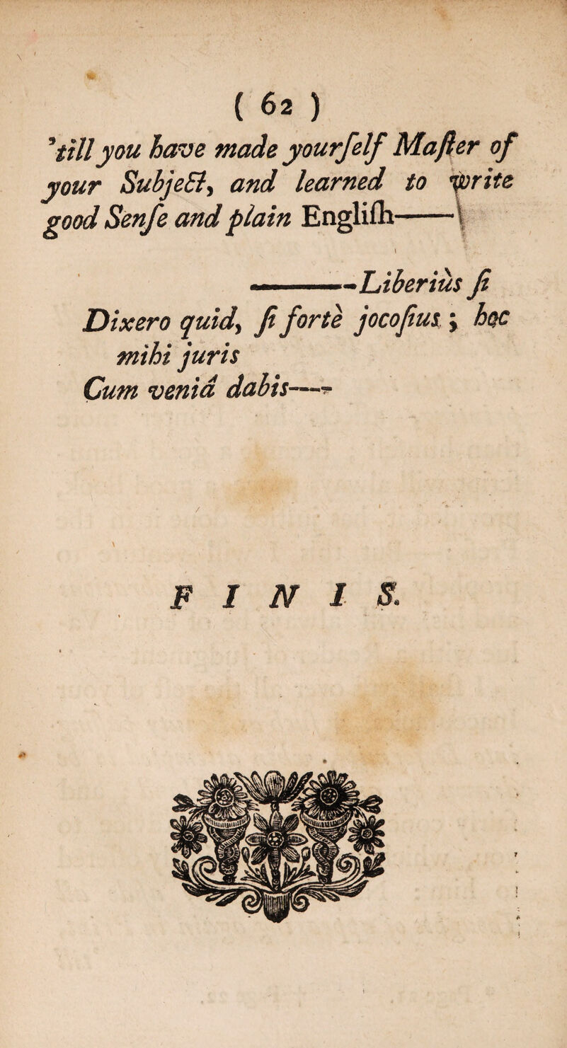 'tillyou have made yourfelf Majler of your SubjeSl, and learned to Sprite good Senfe and plain Englifli-\ I - Liber ius Ji Dixero quid, Ji forte jocofus j hoc mihi juris Cum venid dabis—- FINIS. 7