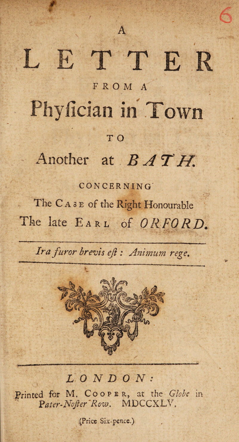f A FROM A Phyfician in Town T O Another at BATH. CONCERNING The Case of the Right Honourable Tke late Earl of ORFORD. Ira furor brevis eji : Animum rege. LONDON: Printed for Mf Cooper, at the Globe in Pater-Nofter'Rcw. MDCCXLV. (Price Six-pence.)