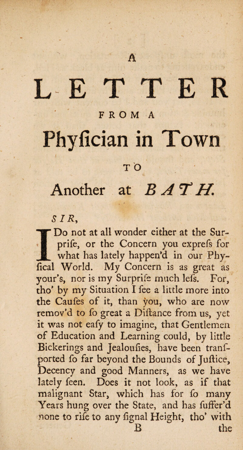 LETTER F R O M A Phyfician in Town ( . - TO • Another at BAT H. SIR, I Do not at all wonder either at the Sur~ prife, or the Concern you exprefs for what has lately happen’d in our Phy- lical World. My Concern is as great as your’s, nor is my Surprife much lefs. For, tho’ by my Situation I fee a little more into the Caufes of it, than you, who are now remov’d to fo great a Diftance from us, yet it was not eafy to imagine, that Gentlemen of Education and Learning could, by little Bickerings and jealoufies, have been tranf- ported fo far beyond the Bounds of Juftice, Decency and good Manners, as we have lately feen. Does it not look, as if that malignant Star, which has for fo many Years hung over the State, and has fuffer’d none to rife to any fignal Height, tho’ with B the