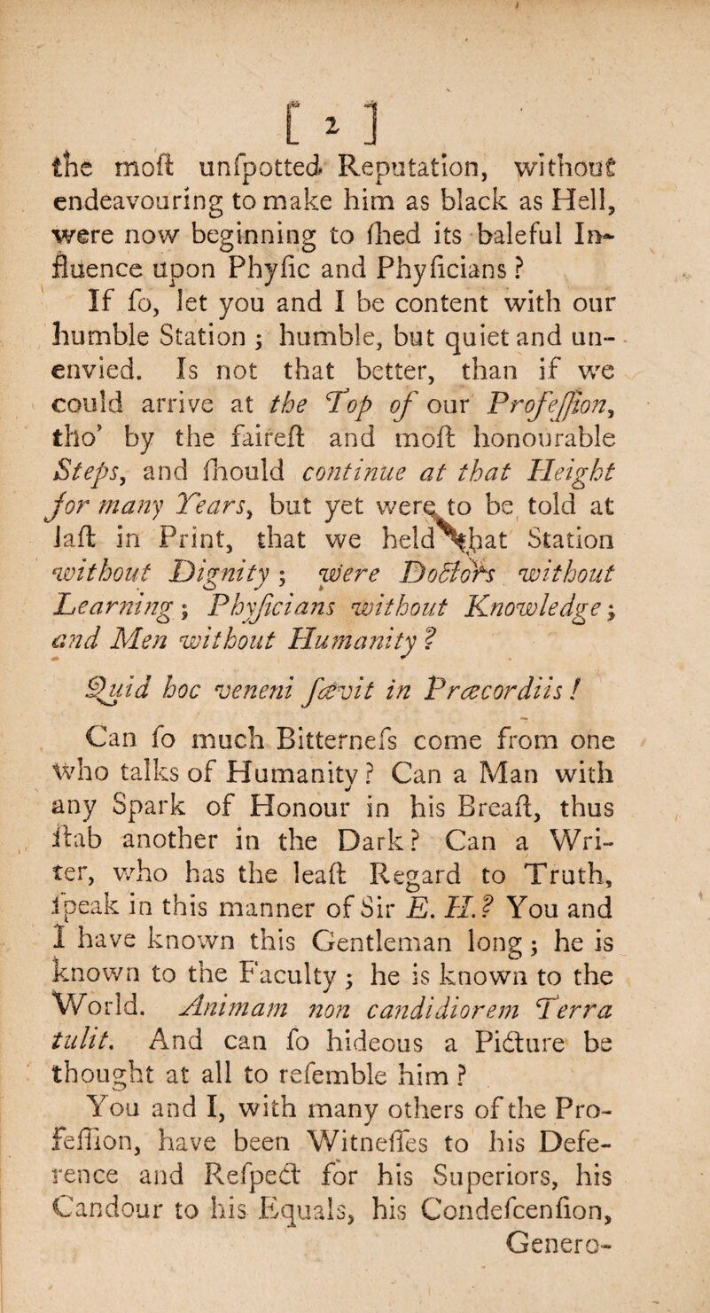 the moft unfpotted Reputation, without endeavouring to make him as black as Hell, were now beginning to (lied its baleful In¬ fluence upon Phyfic and Phyficians ? If fo, let you and I be content with our humble Station ; humble, but quiet and un¬ envied. Is not that better, than if we could arrive at the Top of our ProfeJJton, tho’ by the faireft and moft honourable Steps, and fhould continue at that Height for many Tears, but yet were to be told at Jaft in Print, that we held^fflat Station without Dignity; were Do Slots without Learning $ Phyficians without Knowledge; and Men without Humanity ? Shlid hoc veneni fcevit in Prcecordiis ! Can fo much Bitternefs come from one who talks of Humanitvr Can a Man with j any Spark of Honour in his Breaft, thus itab another in the Dark? Can a Wri¬ ter, who has the leaft Regard to Truth, ipeak in this manner of Sir E. H.? You and I have known this Gentleman long; he is known to the Faculty 5 he is known to the World. Animam non candidiorem Terra tuht. And can fo hideous a Picture be thought at all to refemble him ? You and I, with many others of the Pro- feffion, have been Witnefles to his Defe¬ rence and Refpedt for his Superiors, his Candour to his Equals, his Condefcenflon, Genera-