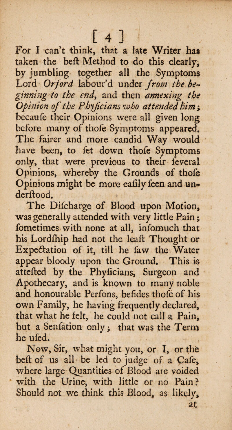 For I can’t think, that a late Writer hat taken the beft Method to do this clearly, by jumbling together all the Symptoms Lord Or ford labour’d under from the be¬ ginning to the end, and then annexing the Opinion of the Phyficians who attended him; becaufe their Opinions were all given long before many of thofe Symptoms appeared. The fairer and more candid Way would have been, to fet down thofe Symptoms only, that were previous to their feveral Opinions, whereby the Grounds of thofe Opinions might be more eafily feen and un-> derftood. The Difcharge of Blood upon Motion, was generally attended with very little Pain; fometimes with none at all, infomuch that his Lordfhip had not the lead: Thought or Expeftation of it, till he faw the Water appear bloody upon the Ground. This is attefted by the Phyficians, Surgeon and Apothecary, and is known to many noble and honourable Perfons, befides thofe of his own Family, he having frequently declared, that what he felt, he could not call a Pain, but a Senfation only that was the Term he ufed. Now, Sir, what might you, or I, or the beft of us all be led to judge of a Cafe, where large Quantities of Blood are voided with the Urine, with little or no Pain? Should not we think this Blood, as likely, at