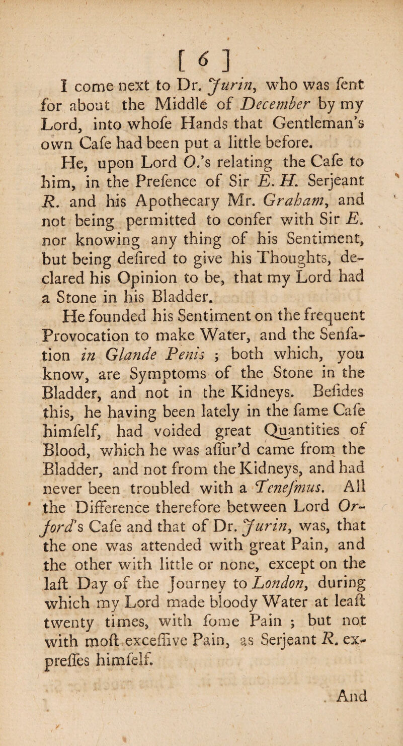 1 come next to Dr. Jurin, who was Tent for about the Middle of December by my Lord, into whofe Hands that Gentleman’s own Cafe had been put a little before. He, upon Lord O.’s relating the Cafe to him, in the Prefence of Sir E. H. Serjeant R. and his Apothecary Mr. Graham, and not being permitted to confer with Sir E. nor knowing any thing of his Sentiment, but being delired to give his Thoughts, de¬ clared his Opinion to be, that my Lord had a Stone in his Bladder. He founded his Sentiment on the frequent Provocation to make Water, and the Senfa- tion in Glande Penis ; both which, you know, are Symptoms of the Stone in the Bladder, and not in the Kidneys. Befides this, he having been lately in the fame Cafe himfelf, had voided great Quantities of Blood, which he was allur’d came from the Bladder, and not from the Kidneys, and had never been troubled with a Eenefmus. All ' the Difference therefore between Lord Or- jord's Cafe and that of Dr. yuri?i, was, that the one was attended with great Pain, and the other with little or none, except on the laft Day of the Journey to Eondon> during which my Lord made bloody Water at leait twenty times, with fome Pain ; but not with mod exceffive Pain, as Serjeant R. ex- preffes himfelf. And