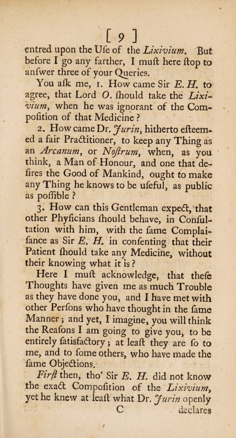 entred upon the Ufe of the Lixivium. But before I go any farther, I muft here flop to anfwer three of your Queries. You afk me, i. How came Sir E. H. to agree, that Lord O. fhould take the Lixi¬ vium, when he was ignorant of the Com- pofition of that Medicine ? 2. How came Dr. Jurin, hitherto efteem* ed a fair Practitioner, to keep any Thing as an Arcanum, or Nojirum, when, as you think, a Man of Honour, and one that de¬ fires the Good of Mankind, ought to make any Thing he knows to be ufeful, as public as pofiible ? 3* How can this Gentleman expeCl, that other Phyficians fhould behave, in Confu¬ tation with him, with the fame Complai- fance as Sir E. H. in confenting that their Patient fhould take any Medicine, without their knowing what it is ? Here I muft acknowledge, that thefe Thoughts have given me as much Trouble as they have done you, and I have met with other Perfons who have thought in the fame Manner; and yet, I imagine, you will think the Reafons I am going to give you, to be entirely fatisfaClory; at leaft they are fo to me, and to fome others, who have made the fame Objections. Firft then, tho’ Sir E. H. did not know the exaCt Competition of the Lixivium, yet he knew at leaft what Dr. Jurin openly C declares