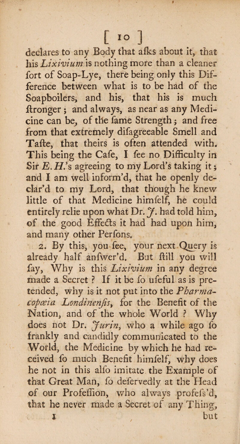 [IO ] declares to any Body that afks about it, that his Lixivium is nothing more than a cleaner fort of Soap-Lye, there being only this Dif¬ ference between what is to be had of the Soapboilers, and his, that his is much ftronger ; and always, as near as any Medi¬ cine can be, of the fame Strength; and free from that extremely difagreeable Smell and Tafte, that theirs is often attended with. This being the Cafe, I fee no Difficulty in Sir E. H?s agreeing to my Lord's taking it; and I am well inform'd, that he openly de¬ clar’d to my Lord, that though he knew little of that Medicine himfelf, he could entirely relie upon what Dr. y. had told him, of the good Effe&s it had had upon him, and many other Perfons. 2. By this, you fee, your next Query is already half anfwer’d. But Hill you will fay, Why is this Lixivium in any degree made a Secret ? If it be fo ufeful as is pre¬ tended, why is it not put into the Pharma¬ copoeia Londinenfis, for the Benefit of the Nation, and of the whole World ? Why does not Dr. Jurin, who a while ago fo frankly and candidly communicated to the World, the Medicine by which he had re¬ ceived fo much Benefit himfelf, why does he not in this alfo imitate the Example of that Great Man, fo defervedly at the Head of our Profeffion, who always profefs’d, that he never made a Secret of any Thing, l but /