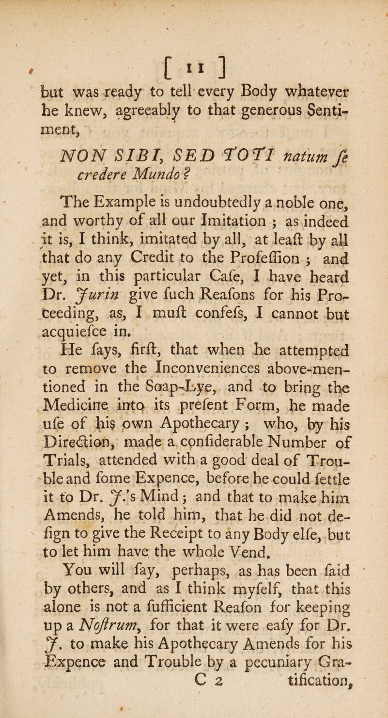 / [ 11 ] but was ready to tell every Body whatever he knew* agreeably to that generous Senti¬ ment* NON SIB I, SED SCOT! natum fe credere Mundo ? The Example is undoubtedly a noble one* and worthy of all our Imitation ; as indeed it is, I think, imitated by all, at lead: by all that do any Credit to the Profeffion ; and yet, in this particular Cafe, I have heard Dr. Jurin give fuch Reafons for his Pro¬ ceeding, as, I mud: confefs, I cannot but acquiefce in. He fays, firft, that when he attempted to remove the Inconveniences above-men¬ tioned in the Soap-Lye, and to bring the Medicine into its prefent Form, he made ufe of his own Apothecary; who, by his Diredlion, made a confiderable Number of Trials, attended with a good deal of Trou¬ ble and fome Expence, before he could fettle it to Dr. J.’s Mind; and that to make him Amends, he told him, that he did not de- fign to give the Receipt to any Body elfe, but to let him have the whole Vend. You will fay, perhaps, as has been faid by others* and as I think myfelf, that this alone is not a diffident Reafon for keeping up a NoJlrumy for that it were eafy for Dr. J. to make his Apothecary Amends for his Expence and Trouble by a pecuniary Gra- C 2 tification*