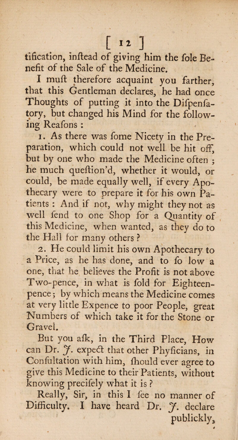 [ ] tification, inftead of giving him the foie Be¬ nefit of the Sale of the Medicine. I muft therefore acquaint you farther, that this Gentleman declares, he had once Thoughts of putting it into the Difpenfa- tory, but changed his Mind for the follow¬ ing Reafons : 1. As there was fome Nicety in the Pre¬ paration, which could not well be hit oft, but by one who made the Medicine often ; he much queftion’d, whether it would, or could, be made equally well, if every Apo¬ thecary were to prepare it for his own Pa¬ tients : And if not, why might they not as well fend to one Shop for a Quantity of this Medicine, when wanted, as they do to the Hall for many others ? 2. He could limit his own Apothecary to a Price, as he has done, and to fo low a one, that he believes the Profit is not above Two-pence, in what is fold for Eighteen- pence ; by which means the Medicine comes at very little Expence to poor People, great Numbers of which take it for the Stone or Gravel. But you afk, in the Third Place, How can Dr. J. expert that other Phyficians, in Confultation with him, fhould ever agree to give this Medicine to their Patients, without knowing precifely what it is ? Really, Sir, in this I fee no manner of Difficulty. I have heard Dr. J. declare publickly^