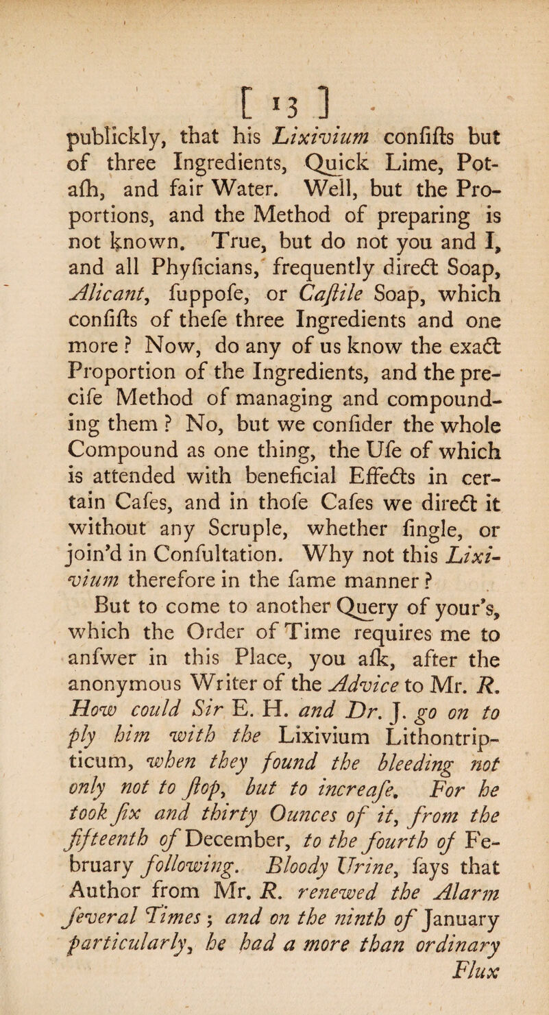 publickly, that his Lixivium confifts but of three Ingredients, Quick Lime, Pot- afh, and fair Water. Well, but the Pro¬ portions, and the Method of preparing is not known. True, but do not you and I, and all Phyficians, frequently diredt Soap, Alicant, fuppofe, or Cafiile Soap, which confifts of thefe three Ingredients and one more ? Now, do any of us know the exadt Proportion of the Ingredients, and the pre- cife Method of managing and compound¬ ing them ? No, but we confider the whole Compound as one thing, the Ufe of which is attended with beneficial EfFedts in cer¬ tain Cafes, and in thole Cafes we diredt it without any Scruple, whether fingle, or join’d in Confultation. Why not this Lixi¬ vium therefore in the fame manner ? But to come to another Query of your’s, which the Order of Time requires me to anfwer in this Place, you afik, after the anonymous Writer of the Advice to Mr. R. How could Sir E. H. and Dr. J. go on to ply him with the Lixivium Lithontrip- ticum, when they found the bleeding not only not to fop, but to increafe. For he took fix and thirty Ounces of it, from the fifteenth December, to the fourth of Fe¬ bruary following. Bloody Urine, fays that Author from Mr. R. renewed the Alarm j'everal Limes ; and on the ninth of January particularly, he had a more than ordinary Flux