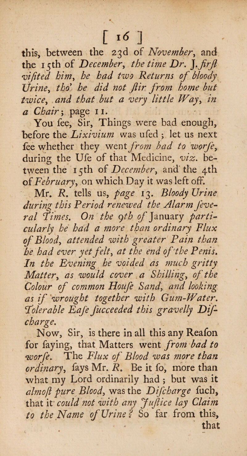 this, between the 23d of November, and the 15th of December, the time Dr. ].jirjl vijited him, he had two Returns of bloody Urine, tho he did not Jlir from home but twice, and that but a very little Way, in a Chair; page 11. You fee, Sir, Things were bad enough, before the Lixivium was ufed ; let us next fee whether they went from bad to worfe, during the Ufe of that Medicine, viz. be- tween the 15th of December, and' the 4th of February, on which Day it was left off. Mr. R. tells us, page 13. Bloody Urine during this Period renewed the Alarm feve- ral fimes. On the gth of January parti¬ cularly he had a more than ordinary Flux of Bloody attended with greater Pain than he had ever yet felt, at the end of'the Penis. In the Evening he voided as much gritty Mattery as would cover a Shilling, of the Colour of common Houfe Sand, and looking as if 'wrought together with Gum-Water. folerable EaJ'e fucceeded this gravelly Dif- charge. Now, Sir, is there in all this any Reafon for faying, that Matters went from bad to worfe. The Flux of Blood was more than ordinary, fays Mr. R. Be it fo, more than what my Lord ordinarily had; but was it almojl pure Blood, was the Difcharge fuch, that it’ could not with any JuJlice lay Claim to the Name of Urine? So far from this.