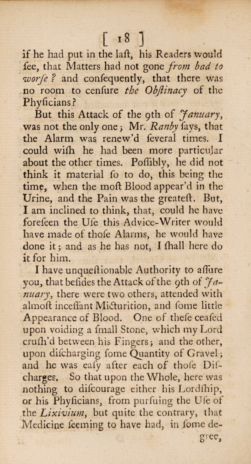 [ >8 ] if he had put in the laft, his Readers would fee, that Matters had not gone from bad to worfe ? and confequently, that there was no room to cenfure the Objiinacy of the Phyficians? But this Attack of the 9th of January, was not the only one; Mr. Ranby fays, that the Alarm was renew’d feveral times. I could wifh he had been more particular about the other times. Poffibly, he did not think it material fo to do, this being the time, when the mo ft Blood appear’d in the Urine, and the Pain was the greateft. But, I am inclined to think, that, could he have forefeen the Ufe this Advice-Writer would have made of thofe Alarms, he would have done it; and as he has not, I fhall here do it for him. I have unqueftlonable Authority to allure you, that befides the Attack of the 9th of Ja- nuary, there were two others, attended with almoft mediant Micturition, and fome little Appearance of Blood. One of thefe ceafed upon voiding a fmall Stone, which my Lord crufh’d between his Fingers; and the other, upon difeharging fome Quantity of Gravel; and he was eafy after each of thofe Dif- charges. So that upon the Whole, here was nothing to difeourage either his Lordfhip, or his Phyficians, from purfuing the Ufe of the Lixivium, but quite the contrary, that Medicine feeming to have had, in fome de-