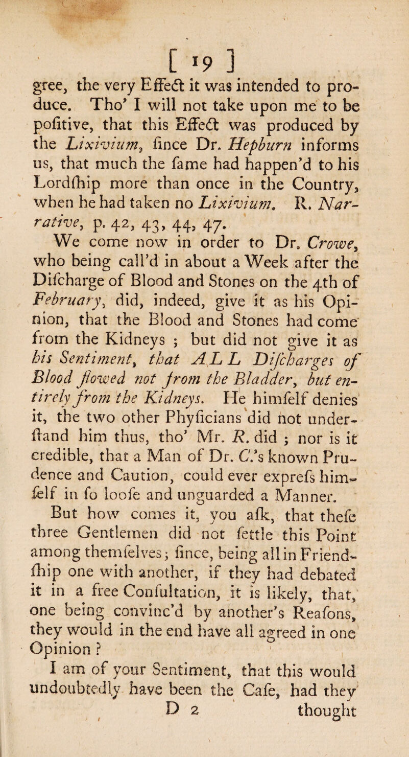 gree, the very Effedt it was intended to pro¬ duce. Tho’ I will not take upon me to be pofitive, that this Effedt was produced by the Lixivium, fince Dr. Hepburn informs us, that much the fame had happen’d to his Lordfhip more than once in the Country, when he had taken no Lixivium. R. Nar¬ rative, p, 42, 43, 44, 47. We come now in order to Dre Crowe, who being call’d in about a Week after the Difcharge of Blood and Stones on the 4th of February, did, indeed, give it as his Opi- mon, that the Blood and Stones had come from the Kidneys ; but did not give it as his Sentiment, that A L L Difcharges of Blood fiowed not jrom the Bladder, but en¬ tirely from the Kidneys. He himfelf denies it, the two other Phyficians did not under¬ hand him thus, tho’ Mr. R. did ; nor is it credible, that a Man of Dr. Chs known Pru¬ dence and Caution, could ever exprefs him~ felf in fo loofe and unguarded a Manner. But how comes it, you afk, that thefe three Gentlemen did not fettle this Point among themfelves; fince, being all in Friend- fhip one with another, if they had debated it in a free Coniultation, it is likely, that, one being convinc’d by another’s Reafons, they would in the end have all agreed in one Opinion ? I am of your Sentiment, that this would undoubtedly have been the Cafe, had they D 2 thought