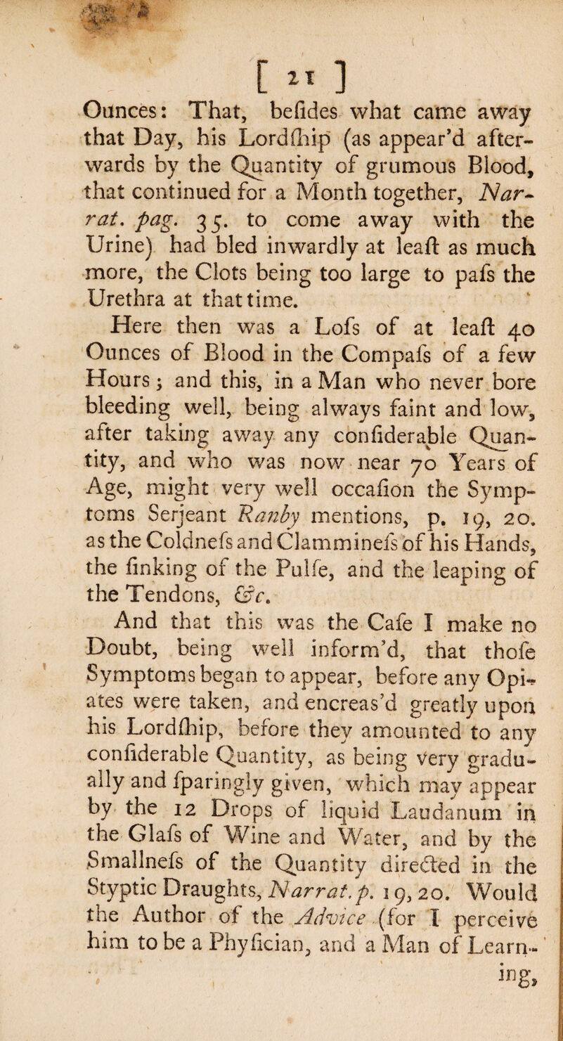 \ [** ] Ounces: That, befides what came away that Day, his Lord fh ip (as appear’d after¬ wards by the Quantity of grumous Blood, that continued for a Month together, Nar- rat. pag. 35. to come away with the Urine) had bled inwardly at lead: as much more, the Clots being too large to pafs the Urethra at that time. Here then was a Lofs of at lead: 40 Ounces of Blood in the Compafs of a few Hours; and this, in a Man who never bore bleeding well, being always faint and low, after taking away any confiderable Quan¬ tity, and who was now near 70 Years of Age, might very well occafion the Symp¬ toms Serjeant Ranby mentions, p. 19, 20. as the Coldnefs and Clamminefs of his Hands, the finking of the Pulfe, and the leaping of the Tendons, &c. And that this was the Cafe I make no Doubt, being well inform’d, that thofe Symptoms began to appear, before any OpL ates were taken, and encreas’d greatly upon his Lorddiip, before they amounted to any confiderable Quantity, as being very gradu¬ ally and fparingly given, which may appear by the 12 Drops of liquid Laudanum in the Glafs of Wine and Water, and by the Smallnefs of the Quantity directed in the Styptic Draughts, ISiarrat.p. 19, 20. Would the Author of the Advice (for I perceive him to be a Phyfician, and a Man of Learn- V ,