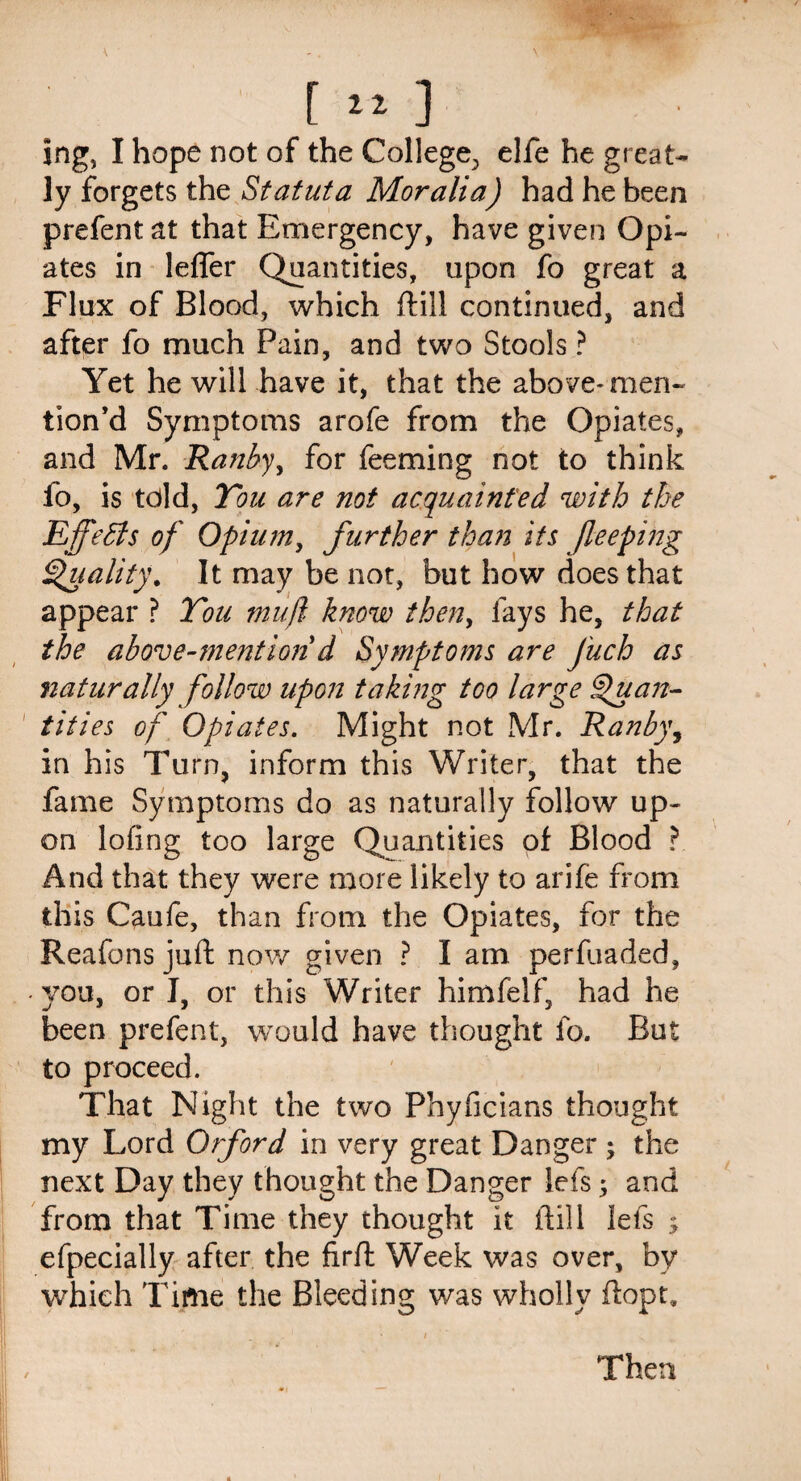 ing, I hope not of the College., elfe he great¬ ly forgets the Sfatuta Moralia) had he been prefent at that Emergency, have given Opi¬ ates in lefler Quantities, upon fo great a Flux of Blood, which ftill continued, and after fo much Pain, and two Stools ? Yet he will have it, that the above* men¬ tion’d Symptoms arofe from the Opiates, and Mr. Ranby, for feeming not to think lo, is told, Tou are not acquainted with the EffeBs of Opium, further than its )leeping Quality. It may be not, but how does that appear ? You muft know then, fays he, that the above-mention d Symptoms are J'uch as naturally follow upon taking too large Quan¬ tities of Opiates. Might not Mr. Ranby, in his Turn, inform this Writer, that the fame Symptoms do as naturally follow up¬ on lofing too large Quantities of Blood ? And that they were more likely to arife from this Caufe, than from the Opiates, for the Reafons juft now given ? I am. perfuaded, • you, or I, or this Writer himfelf, had he been prefent, would have thought fo. But to proceed. That Night the two Phyficians thought my Lord Orford in very great Danger ; the next Day they thought the Danger lefs; and from that Time they thought it ftill lefs $ efpecially after the firft Week was over, by which Time the Bleeding was wholly ftopt. / Then