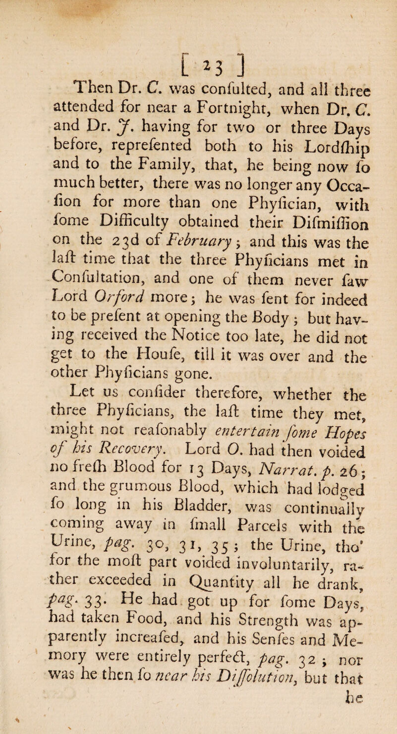 [ 2 3 ] Then Dr. C. was confulted, and ail three attended for near a Fortnight, when Dr. C. and Dr. y. having for two or three Days before, reprefented both to his Lordfhip and to the Family, that, he being now fo much better, there was no longer any Occa- lion for more than one Phylkian, with fome Difficulty obtained their Difmiffion on the 23d of February ; and this was the laft time that the three Phyficians met in Confultation, and one of them never faw Lord Or ford more; he was fent for indeed to be prefent at opening the Body ; but hav¬ ing received the Notice too late, he did not get to the Houfe, till it was over and the other Phyficians gone. Let us confider therefore, whether the three Phyficians, the laft time they met, might not reafonably entertain fome Hopes of his Recovery. Lord O. had then voided no freffi Blood for 13 Days, Narrat.p. 26; and the grumous Blood, which had lodged* fo long in his Bladder, was continually coming away in fmall Parcels with the Urine, pag. 30, 31, 35 j the Urine, tho' tor the moft part voided involuntarily, ra- ther exceeded in Quantity all he drank, Pag- 33- He had got up for fome Days, had taken Food, and his Strength was ap¬ parently increafed, and his Senfes and Me¬ mory were entirely perfedt, pag. 32 j nor was he then fo near his Dijfolution, but that he