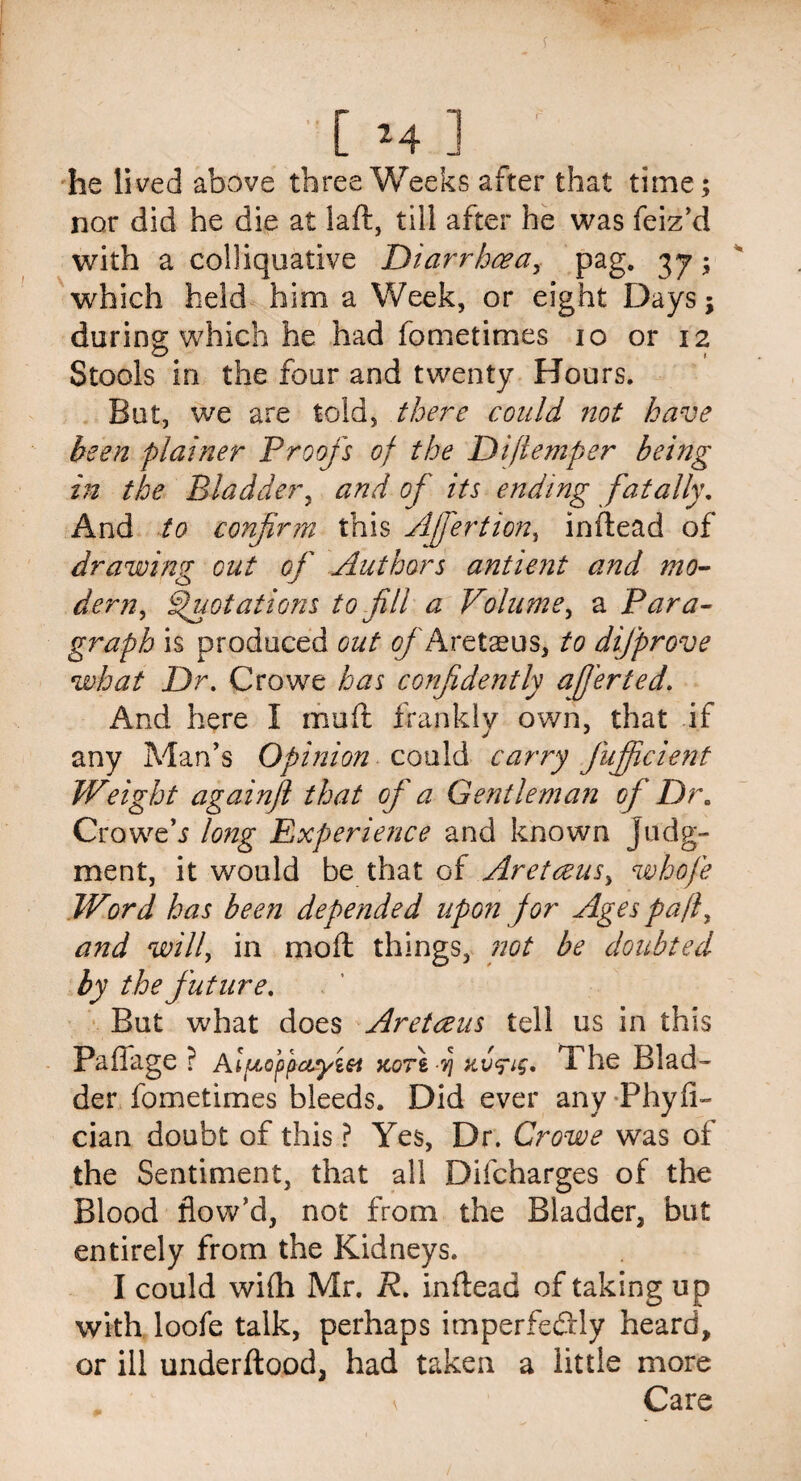 [ M ] he lived above three Weeks alter that time; nor did he die at laft, till after he was feiz’d with a colliquative Diarrhoea, pag. 37; which held him a Week, or eight Days; during which he had fometimes 10 or 12 Stools in the four and twenty Hours. But, we are told, there could not have been plainer Proofs of the Diflemper being in the Bladder, and of its ending fatally. And to confirm this Afiertion, inftead of drawing out of Authors antient and mo¬ dern^ Quotations to fill a Volume, a Para¬ graph is produced out <?/ Aretaeus, to difprove what Dr. Crowe has confidently afi'erted. And here I mu ft frankly own, that if any Man’s Opinion could carry fiujficient Weight againft that of a Gentleman of Dr. Croweh long Experience and known judg¬ ment, it would be that of Aretoeus> whofe Word has been depended upon for Ages pafl, and willy in molt things, not be doubted by the future. But what does Aretceus tell us in this Paffage ? A fioppciyzei kot\ dj xv^ig, The Blad¬ der fometimes bleeds. Did ever any Phyfl- cian doubt of this ? Yes, Dr. Crowe was of the Sentiment, that all Difcharges of the Blood flow’d, not from the Bladder, but entirely from the Kidneys. I could wi(h Mr. R. in dead of taking up with loofe talk, perhaps imperfectly heard, or ill underftood, had taken a little more Care