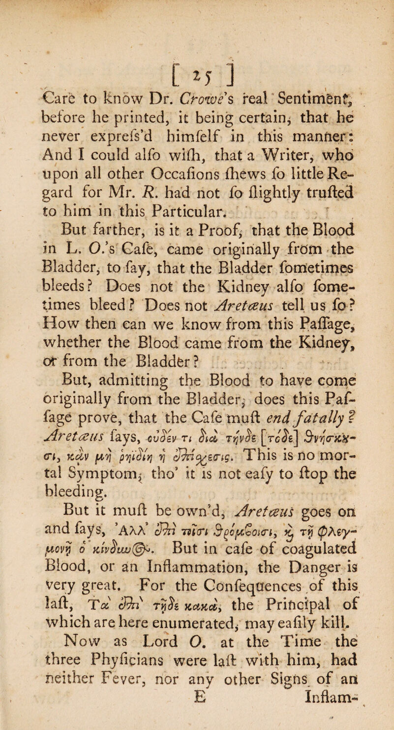 Cm] Care to know Dr. Crowe s real Sentlmdn^ before he printed, it being certain* that he never exprefs’d himfelf in this manner: And I could alfo wifh, that a Writer, who upon all other Occafions fhews fo little Re¬ gard for Mr. R. had not fo flightly trufted to him in this Particular. But farther, is it a Proof* that the Blood in L. O.s Cafe, came originally .from the Bladder, to fay, that the Bladder fometimes bleeds? Does not the Kidney alfo fome¬ times bleed? Does not Aretceus tell us fo? How then can we know from this Paflage, whether the Blood came from the Kidney, or from the Bladder ? But, admitting the Blood to have come originally from the Bladder* does this Paf- fage prove, that the Cafe muft end fatally ? Aretceus fays, evSev n rrf s [rcTe] 3'vr\(niH- crj, jcdv [A,yi pyjidlyj vj This is no mor¬ tal Symptom, tho” it is not eafy to flop the bleeding. But it muft be own’d, Aretceus goes on and fays, AAA cRn mien ^ rri juevy o yJv$Lw@^. But in cafe of coagulated Blood, or an Inflammation, the Danger is very great. For the Confeqtfences of this lafi, Tol cfhs tviSz xciKct, the Principal of which are here enumerated/ may eafily kill. Now as Lord O. at the Time the three Phyficians were laft with him, had neither Fever, nor any other Signs of an E Inftam-