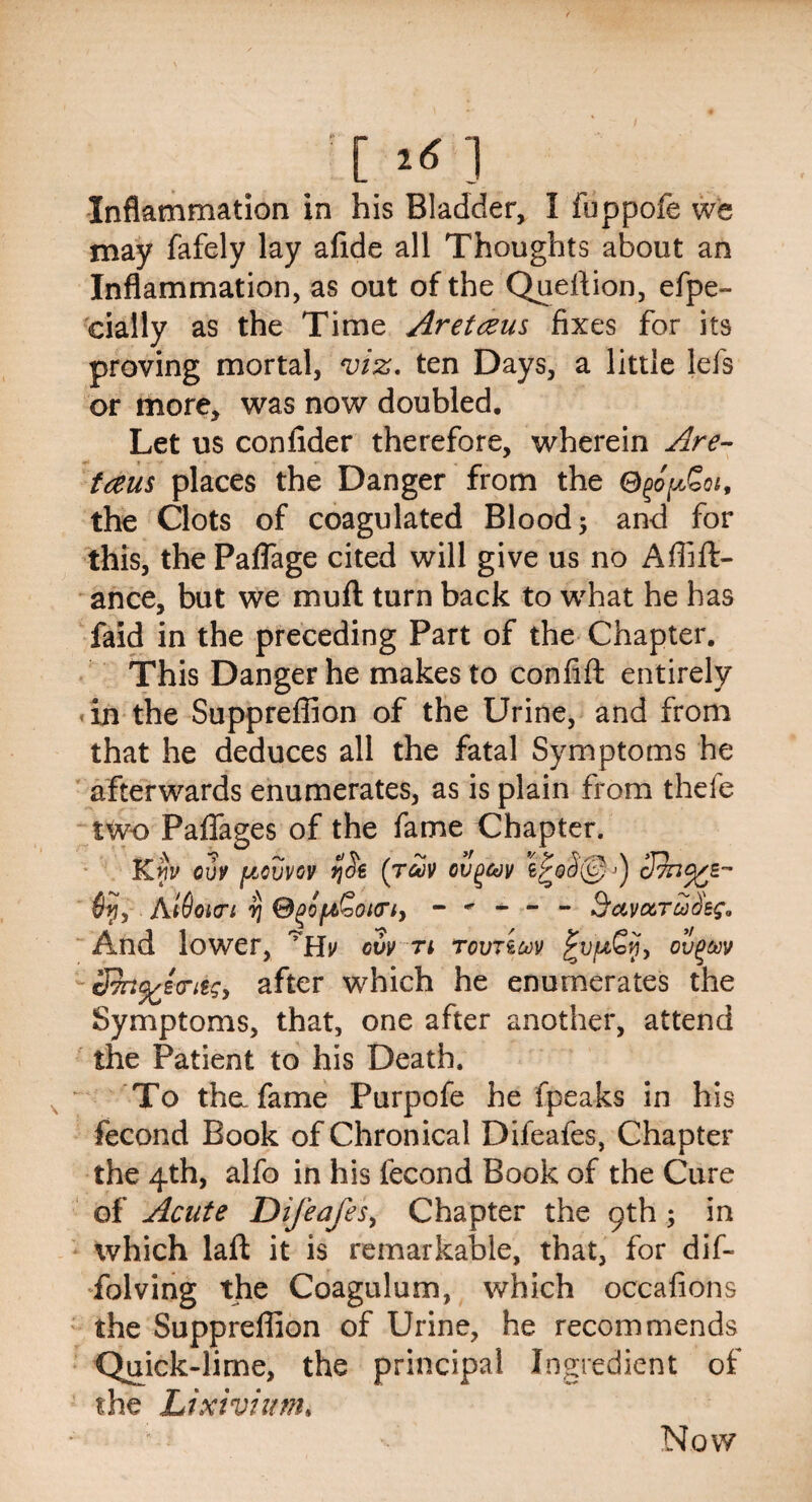 [1*1 Inflammation in his Bladder, I foppofe we may fafely lay afide all Thoughts about an Inflammation, as out of the Quellion, efpe- cially as the Time Aretceus fixes for its proving mortal, viz. ten Days, a little lefs or more, was now doubled. Let us conlider therefore, wherein Are- tans places the Danger from the Ogopgot, the Clots of coagulated Blood; and for this, the Paflage cited will give us no A Alli¬ ance, but we mull turn back to wdhat he has faid in the preceding Part of the Chapter. This Danger he makes to confill entirely in the Suppreffion of the Urine, and from that he deduces all the fatal Symptoms he afterwards enumerates, as is plain from thefe two PalTages of the fame Chapter. Km> cuv [jcovvov (rav ovgav $f, AtOacri rj @g>ofi>vOi(n, ----- S'avcx.ru deg. And lower, cvv n rovTicov ovpav 3fo%lxriig> after which he enumerates the Symptoms, that, one after another, attend the Patient to his Death. To the. fame Purpofe he fpeaks in his fecond Book of Chronical Difeafes, Chapter the 4th, alfo in his fecond Book of the Cure of Acute Difeafes, Chapter the 9th ; in which lall it is remarkable, that, for dif- folving the Coagulum, which occafions the Suppreffion of Urine, he recommends Quick-lime, the principal Ingredient of the Lixivium, Now