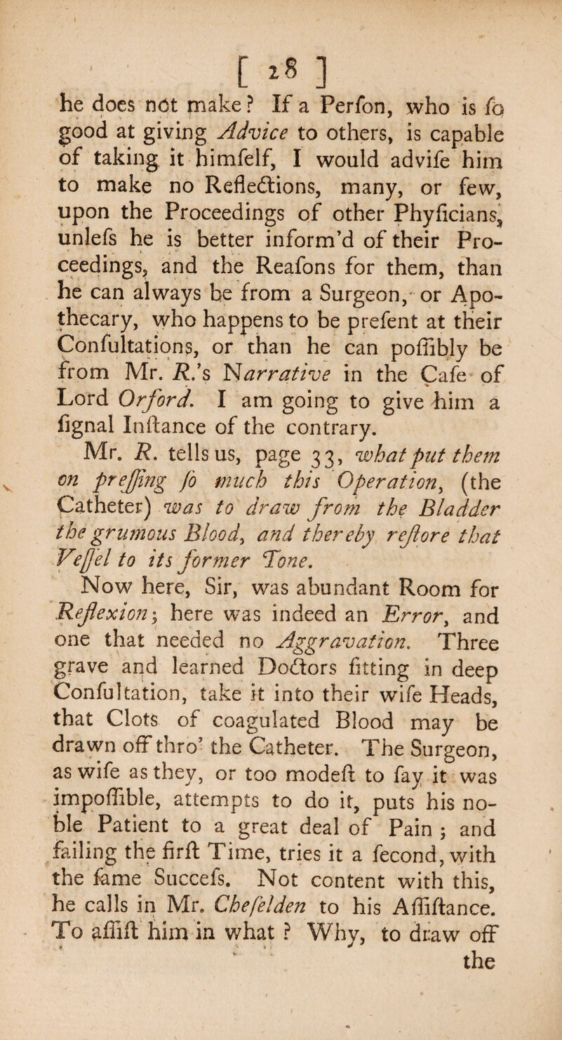 [ >8 1 he does not make ? If a Perfon, who is fo good at giving Advice to others, is capable of taking it himfelf, I would advife him to make no Reflections, many, or few, upon the Proceedings of other Phyficians, unlefs he is better inform’d of their Pro¬ ceedings, and the Reafons for them, than he can always be from a Surgeon, or Apo¬ thecary, who happens to be prefent at their Confultations, or than he can poffibly be from Mr. R.’s Narrative in the Cafe of Lord Orford. I am going to give him a fignal Inftance of the contrary. Mr. R. tells us, page 33, what put them on prejjmg fo much this Operation, (the Catheter) was to draw from the Bladder the gr unions Blood, and thereby ref ore that Vefjel to its former Tone. Now here, Sir, was abundant Room for Reflexion y here was indeed an Error, and one that needed no Aggravation. Three grave and learned Dolors fitting in deep Confutation, take it into their wife Heads, that Clots of coagulated Blood may be drawn off thro’ the Catheter. The Surgeon, as wife as they, or too modeft to fay it was impoffible, attempts to do it, puts his no¬ ble Patient to a great deal of Pain ; and failing the firfl Time, tries it a fecond, with the feme Succefs. Not content with this, he calls in Mr. Chefelden to his Afliftance. To affift him in what ? Why, to draw off