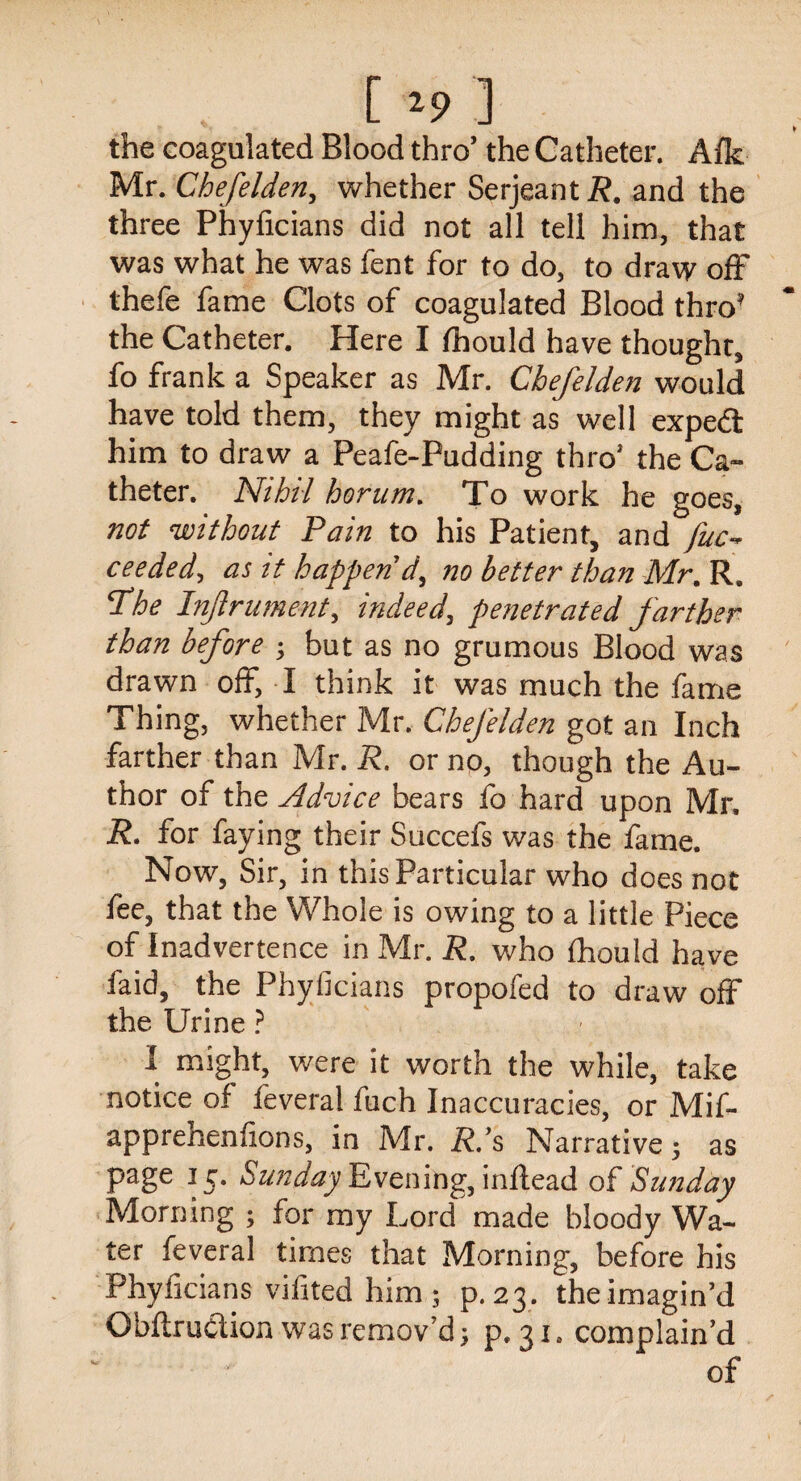 [ ] the coagulated Blood thro’ the Catheter. Afk Mr. Chefelden, whether Serjeant R. and the three Phyficians did not all tell him, that was what he was fent for to do, to draw off thefe fame Clots of coagulated Blood thro’ the Catheter. Here I Ihould have thought, fo frank a Speaker as Mr. Chefelden would have told them, they might as well expe<3 him to draw a Peafe-Pudding thro’ the Ca¬ theter. Nihil horum. To work he goes, not without Pain to his Patient, and fuc~ ceeded, as it happen'd, no better than Mr. R. Phe Injlrument, indeed, penetrated farther than before ; but as no grumous Blood was drawn off, I think it was much the fame Thing, whether Mr. Chefelden got an Inch farther than Mr. R. or no, though the Au¬ thor of the Advice bears fo hard upon Mr. R. for faying their Succefs was the fame. Now, Sir, in this Particular who does not fee, that the Whole is owing to a little Piece of Inadvertence in Mr. R. who fhould have faid, the Phyficians propofed to draw off the Urine ? I might, were it worth the while, take notice of feveral fuch Inaccuracies, or Mif- apprenenfions, in Mr. R.’s Narrative; as page 15. Sunday Evening, inftead of Sunday Morning ; for my Lord made bloody Wa¬ ter feveral times that Morning, before his Phyficians vifited him; p.23. the imagin’d Qbftruclion was remov’d; p. 31, complain’d of