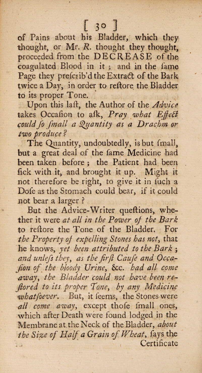 [3o ] of Pains about his Bladder, which they thought, or Mr. R. thought they thought, proceeded from the DECREASE of the coagulated Blood in it ; and in the fame Page they prefcrib’d the Extrad of the Bark twice a Day, in order to reftore the Bladder to its proper Tone. Upon this laft, the Author of the Advice takes Occafion to afk, Pray what Eft eft could fo jmall a Quantity as a Drachm or two produce ? The Quantity, undoubtedly, is but fmall, but a great deal of the fame Medicine had been taken before : the Patient had been fick with it, and brought it up. Might it not therefore be right, to give it in inch a Dofe as the Stomach could bear, if it could not bear a larger ? But the Ad vice-Writer queftions, whe¬ ther it were at all in the Power of the Bark to reftore the Tone of the Bladder. For the Property of expelling Stones has not, that he knows, yet been attributed to the Bark ; and unlefs they, as the fir ft Caufe and Occa- Jion of the bloody Urine, &c. had all come away> the Bladder could not have been re- Jlored to its proper Toney by any Medicine whatfoever. But, it feems, the Stones were all co?ne away, except thofe fmall ones, which after Death were found lodged in the Membrane at the Neck of the Bladder, about the Size of Half a Grain of Wheat, fays the Certificate