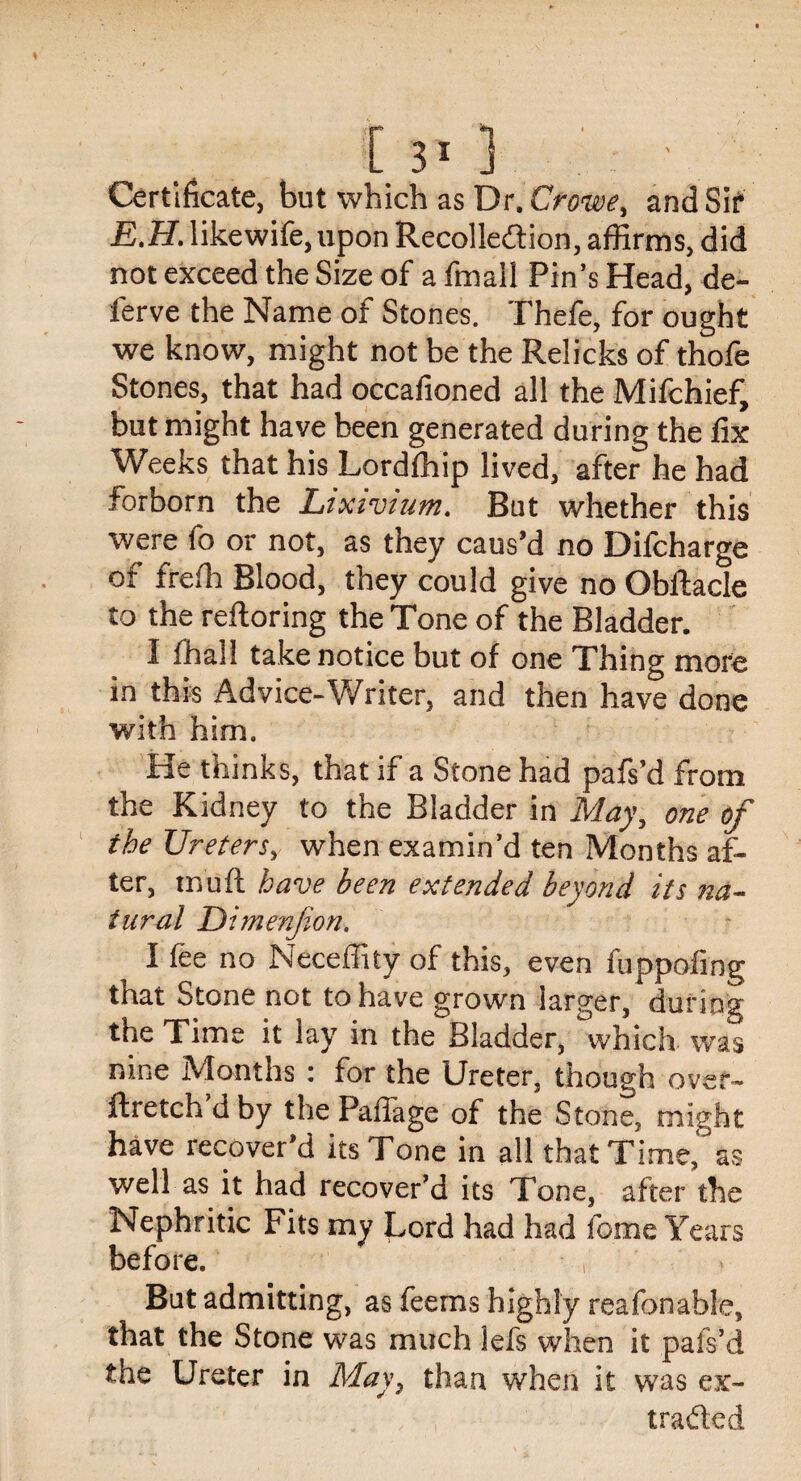 [3*3 Certificate, but which as Dr. Crowe, and Sir E.H. likewife, upon Recollection, affirms, did not exceed the Size of a fmall Pin’s Head, de- ferve the Name of Stones. Thefe, for ought we know, might not be the Relicks of thofe Stones, that had occafioned all the Mifchief, but might have been generated during the fix Weeks that his Lordlhip lived, after he had forborn the Lixivium. But whether this were fo or not, as they caus’d no Difcharge of freffi Blood, they could give no Obftacle to the reftoring the Tone of the Bladder. I ffiall take notice but of one Thing more in this Advice-Writer, and then have done with him. He thinks, that if a Stone had pafs’d from the Kidney to the Bladder in May, one of the Ureters, when examin’d ten Months af¬ ter, mud have been extended beyond its na¬ tural Dimenfon. I fee no Neceffity of this, even fuppofing that Stone not to have grown larger, during the Time it lay in the Bladder, which was nine Months : for the Ureter, though over- ftretch’d by the PaiTage of the Stone, might have recover’d its Tone in all that Time, as well as it had recover’d its Tone, after the Nephritic Fits my Lord had had feme Years before. , But admitting, as feems highly reafonable, that the Stone was much lefs when it pafs’d the Ureter in May, than when it was ex¬ tracted